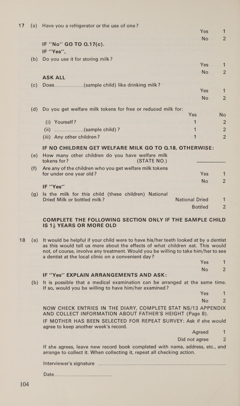 es 18 104 (a) (b) (c) (d) (e) (f) (g) (a) (b) Have you a refrigerator or the use of one? Yes 1 No 2 IF ‘“‘No”’ GO TO Q.17(c). IF ““Yes”, Do you use it for storing milk ? Yes 1 No Z ASK ALL DOCS: (sample child) like drinking milk ? Yes 1 No 2 Do you get welfare milk tokens for free or reduced milk for: Yes No (i) Yourself ? 1 2 (1) Ie enone erro Aa (sample child) ? 1 Z (iii) Any other children ? 1 2 IF NO CHILDREN GET WELFARE MILK GO TO Q.18, OTHERWISE: How many other children do you have welfare milk tokens for ? (STATE NO.) Are any of the children who you get welfare milk tokens for under one year old ? Yes 1 No z IF ““Yes” Is the milk for this child (these children) National Dried Milk or bottled milk ? National Dried 1 Bottled 2 COMPLETE THE FOLLOWING SECTION ONLY IF THE SAMPLE CHILD IS 15 YEARS OR MORE OLD It would be helpful if your child were to have his/her teeth looked at by a dentist as this would tell us more about the effects of what children eat. This would not, of course, involve any treatment. Would you be willing to take him/her to see a dentist at the local clinic on a convenient day ? Yes 1 No Z IF “Yes” EXPLAIN ARRANGEMENTS AND ASK: It is possible that a medical examination can be arranged at the same time. If so, would you be willing to have him/her examined ? Yes 1 No 2 NOW CHECK ENTRIES IN THE DIARY, COMPLETE STAT NS/13 APPENDIX AND COLLECT INFORMATION ABOUT FATHER’S HEIGHT (Page 8). IF MOTHER HAS BEEN SELECTED FOR REPEAT SURVEY: Ask if she would agree to keep another week’s record. Agreed 1 Did not agree 2 If she agrees, leave new record book completed with name, address, etc., and arrange to collect it. When collecting it, repeat all checking action.