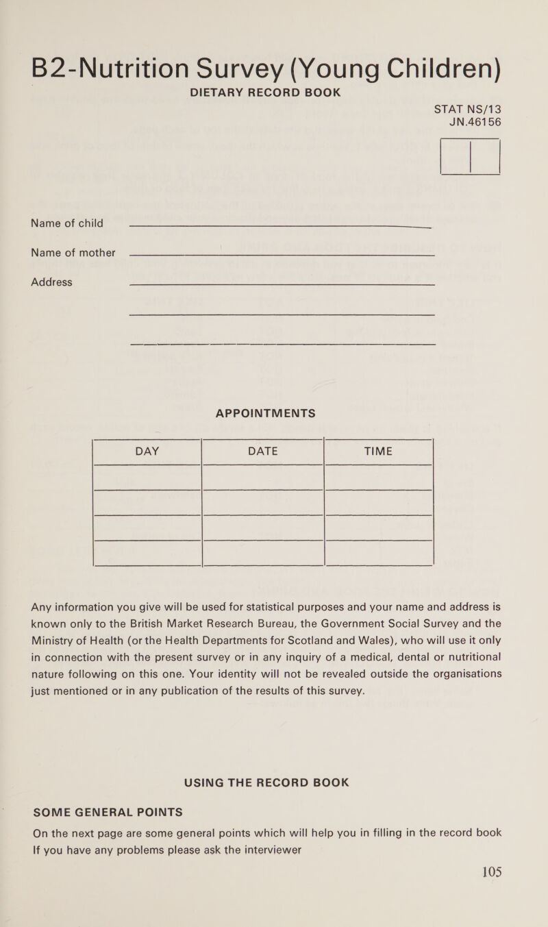 B2-Nutrition Survey (Young Children) DIETARY RECORD BOOK STAT NS/13 JN.46156  Name of child Name of mother Address a APPOINTMENTS DAY DATE TIME Any information you give will be used for statistical purposes and your name and address is known only to the British Market Research Bureau, the Government Social Survey and the Ministry of Health (or the Health Departments for Scotland and Wales), who will use it only in connection with the present survey or in any inquiry of a medical, dental or nutritional nature following on this one. Your identity will not be revealed outside the organisations just mentioned or in any publication of the results of this survey. USING THE RECORD BOOK SOME GENERAL POINTS On the next page are some general points which will help you in filling in the record book If you have any problems please ask the interviewer