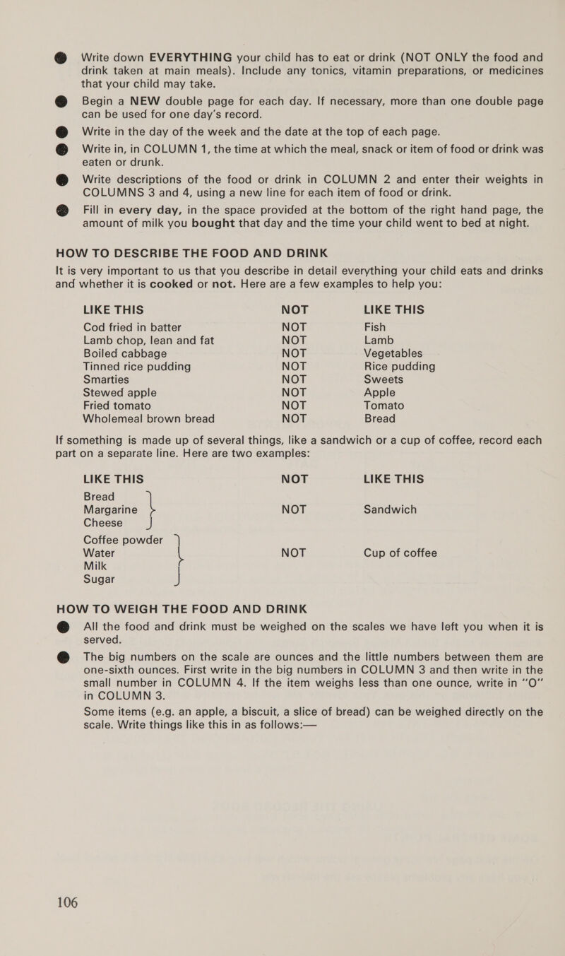 Write down EVERYTHING your child has to eat or drink (NOT ONLY the food and drink taken at main meals). Include any tonics, vitamin preparations, or medicines that your child may take. Begin a NEW double page for each day. If necessary, more than one double page can be used for one day’s record. Write in the day of the week and the date at the top of each page. Write in, in COLUMN 1, the time at which the meal, snack or item of food or drink was eaten or drunk. Write descriptions of the food or drink in COLUMN 2 and enter their weights in COLUMNS 3 and 4, using a new line for each item of food or drink. Fill in every day, in the space provided at the bottom of the right hand page, the amount of milk you bought that day and the time your child went to bed at night. LIKE THIS NOT LIKE THIS Cod fried in batter NOT Fish Lamb chop, lean and fat NOT Lamb Boiled cabbage NOT Vegetables Tinned rice pudding NOT Rice pudding Smarties NOT Sweets Stewed apple NOT Apple Fried tomato NOT Tomato Wholemeal brown bread NOT Bread LIKE THIS NOT LIKE THIS Bread Margarine \ NOT Sandwich Cheese |] Coffee powder Water Milk | NOT Cup of coffee Sugar 106 All the food and drink must be weighed on the scales we have left you when it is served. The big numbers on the scale are ounces and the little numbers between them are one-sixth ounces. First write in the big numbers in COLUMN 3 and then write in the small number in COLUMN 4. If the item weighs less than one ounce, write in ““O” in COLUMN 3. Some items (e.g. an apple, a biscuit, a slice of bread) can be weighed directly on the scale. Write things like this in as follows:—
