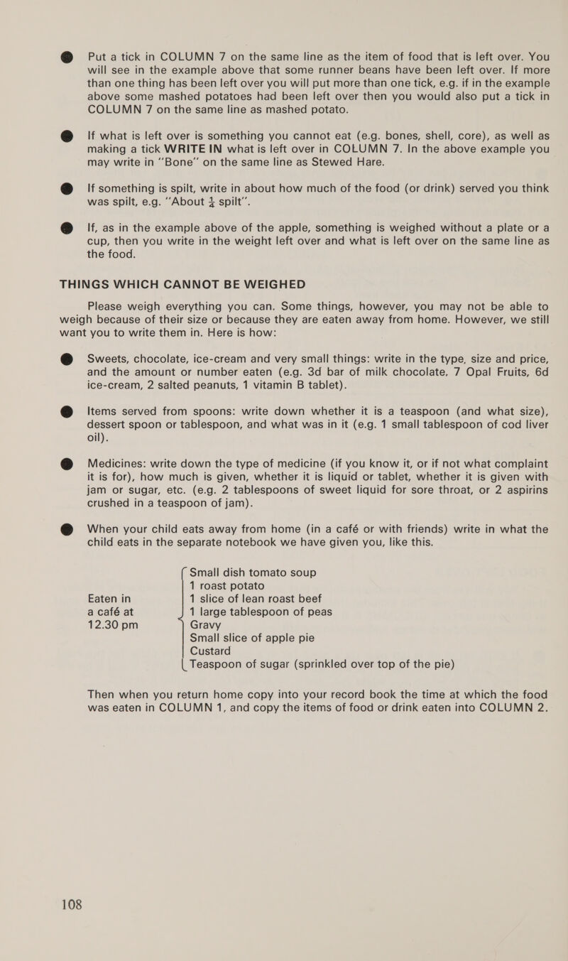 Put a tick in COLUMN 7 on the same line as the item of food that is left over. You will see in the example above that some runner beans have been left over. If more than one thing has been left over you will put more than one tick, e.g. if in the example above some mashed potatoes had been left over then you would also put a tick in COLUMN 7 on the same line as mashed potato. lf what is left over is something you cannot eat (e.g. bones, shell, core), as well as making a tick WRITE IN what is left over in COLUMN 7. In the above example you may write in “Bone” on the same line as Stewed Hare. If something is spilt, write in about how much of the food (or drink) served you think was spilt, e.g. ““About 4 spilt”. If, as in the example above of the apple, something is weighed without a plate or a cup, then you write in the weight left over and what is left over on the same line as the food. Please weigh everything you can. Some things, however, you may not be able to 108 Sweets, chocolate, ice-cream and very small things: write in the type, size and price, and the amount or number eaten (e.g. 3d bar of milk chocolate, 7 Opal Fruits, 6d ice-cream, 2 salted peanuts, 1 vitamin B tablet). Items served from spoons: write down whether it is a teaspoon (and what size), dessert spoon or tablespoon, and what was in it (e.g. 1 small tablespoon of cod liver oil). Medicines: write down the type of medicine (if you know it, or if not what complaint it is for), how much is given, whether it is liquid or tablet, whether it is given with jam or sugar, etc. (e.g. 2 tablespoons of sweet liquid for sore throat, or 2 aspirins crushed in a teaspoon of jam). When your child eats away from home (in a café or with friends) write in what the child eats in the separate notebook we have given you, like this. Small dish tomato soup 1 roast potato Eaten in 1 slice of lean roast beef a café at 1 large tablespoon of peas 12.30 pm Gravy Small slice of apple pie Custard | Teaspoon of sugar (sprinkled over top of the pie) Then when you return home copy into your record book the time at which the food