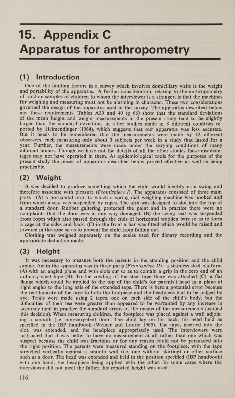  15. Appendix C Apparatus for anthropometry  (1) Introduction One of the limiting factors in a survey which involves domiciliary visits is the weight and portability of the apparatus. A further consideration, relating to the anthropometry of random samples of children to whom the interviewer is a stranger, is that the machines for weighing and measuring must not be alarming in character. These two considerations governed the design of the apparatus used in the survey. The apparatus described below met these requirements. Tables A39 and 40 (p 66) show that the standard deviations of the mean height and weight measurements in the present study tend to be slightly larger than the standard deviations in other studies made in 8 different countries re- ported by Heimendinger (1964), which suggests that our apparatus was less accurate. But it needs to be remembered that the measurements were made by 12 different observers, each measuring only about 3 subjects per week in a study that lasted for a year. Further, the measurements were made under the varying conditions of many different homes. Though we have not the details of all the other studies these disadvan- tages may not have operated in them. As epidemiological tools for the purposes of the present study the pieces of apparatus described below proved effective as well as being practicable. (2) Weight It was decided to produce something which the child would identify as a swing and therefore associate with pleasure (Frontispiece I). The apparatus consisted of three main parts: (A) a horizontal arm, to which a spring dial weighing machine was hooked and from which a seat was suspended by ropes. The arm was designed to slot into the top of a standard door. Rubber gaitering protected the paint and in practice there were no complaints that the door was in any way damaged. (B) the swing seat was suspended from ropes which also passed through the ends of horizontal wooden bars so as to form a cage at the sides and back. (C) in the front a bar was fitted which would be raised and lowered in the rope so as to prevent the child from falling out. Clothing was weighed separately on the scales used for dietary recording and the appropriate deduction made. (3) Height It was necessary to measure both the parents in the standing position and the child supine. Again the apparatus was in three parts (Frontispiece II): a stainless steel platform (A) with an angled plane and with slots cut so as to contain a grip in the zero end of an ordinary steel tape (B). To the cowling of the steel tape there was attached (QO), a flat flange which could be applied to the top of the child’s (or parents’) head in a plane at right angles to the long axis of the extended tape. There is here a potential error because the rectiliniarity of the tape to both the footpiece and the headpiece had to be judged by eye. Trials were made using 2 tapes, one on each side of the child’s body, but the difficulties of their use were greater than appeared to be warranted by any increase in accuracy (and in practice the standard errors of the means of the measurements justified this decision). When measuring children, the footpiece was placed against a wall adjoin- ing a smooth (i.e. non-carpeted) floor. The child lay on his back, his head held as specified in the JBP handbook (Weiner and Lourie 1969). The tape, inserted into the slot, was extended, and the headpiece appropriately used. The interviewers were instructed that it was better to have no measurement at all rather than one which was suspect because the child was fractious or for any reason could not be persuaded into the right position. The parents were measured standing on the footpiece, with the tape stretched vertically against a smooth wall (i.e. one without skirting) or other surface such as a door. The head was extended and held in the position specified (IBP handbook) with one hand, the headpiece being applied with the other. In some cases where the interviewer did not meet the father, his reported height was used.