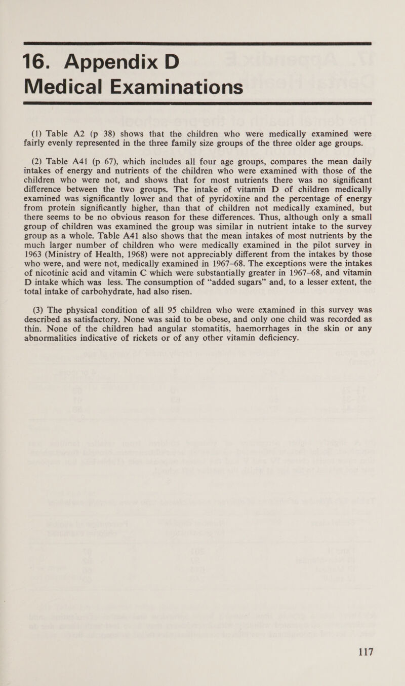16. Appendix D Medical Examinations (1) Table A2 (p 38) shows that the children who were medically examined were fairly evenly represented in the three family size groups of the three older age groups. (2) Table A41 (p 67), which includes all four age groups, compares the mean daily intakes of energy and nutrients of the children who were examined with those of the children who were not, and shows that for most nutrients there was no significant difference between the two groups. The intake of vitamin D of children medically examined was significantly lower and that of pyridoxine and the percentage of energy from protein significantly higher, than that of children not medically examined, but there seems to be no obvious reason for these differences. Thus, although only a small group of children was examined the group was similar in nutrient intake to the survey group as a whole. Table A41 also shows that the mean intakes of most nutrients by the much larger number of children who were medically examined in the pilot survey in 1963 (Ministry of Health, 1968) were not appreciably different from the intakes by those who were, and were not, medically examined in 1967-68. The exceptions were the intakes of nicotinic acid and vitamin C which were substantially greater in 1967-68, and vitamin D intake which was less. The consumption of “added sugars” and, to a lesser extent, the total intake of carbohydrate, had also risen. (3) The physical condition of all 95 children who were examined in this survey was described as satisfactory. None was said to be obese, and only one child was recorded as thin. None of the children had angular stomatitis, haemorrhages in the skin or any abnormalities indicative of rickets or of any other vitamin deficiency.