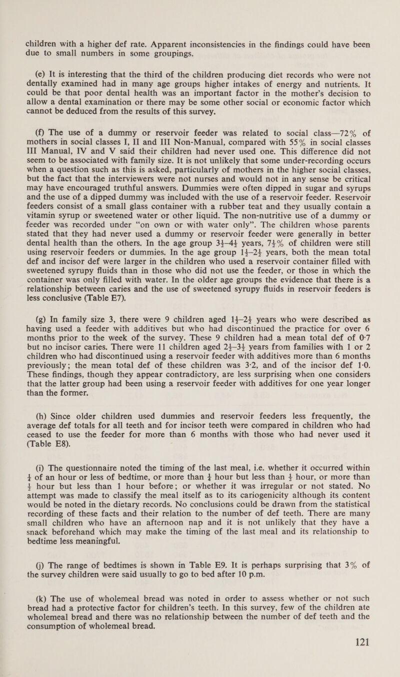 children with a higher def rate. Apparent inconsistencies in the findings could have been due to small numbers in some groupings. (e) It is interesting that the third of the children producing diet records who were not dentally examined had in many age groups higher intakes of energy and nutrients. It could be that poor dental health was an important factor in the mother’s decision to allow a dental examination or there may be some other social or economic factor which cannot be deduced from the results of this survey. (f) The use of a dummy or reservoir feeder was related to social class—72% of mothers in social classes I, II and III Non-Manual, compared with 55% in social classes III Manual, ITV and V said their children had never used one. This difference did not seem to be associated with family size. It is not unlikely that some under-recording occurs when a question such as this is asked, particularly of mothers in the higher social classes, but the fact that the interviewers were not nurses and would not in any sense be critical may have encouraged truthful answers. Dummies were often dipped in sugar and syrups and the use of a dipped dummy was included with the use of a reservoir feeder. Reservoir feeders consist of a small glass container with a rubber teat and they usually contain a vitamin syrup or sweetened water or other liquid. The non-nutritive use of a dummy or feeder was recorded under “on own or with water only”. The children whose parents stated that they had never used a dummy or reservoir feeder were generally in better dental health than the others. In the age group 34-44 years, 74% of children were still using reservoir feeders or dummies. In the age group 14-24 years, both the mean total def and incisor def were larger in the children who used a reservoir container filled with sweetened syrupy fluids than in those who did not use the feeder, or those in which the container was only filled with water. In the older age groups the evidence that there is a relationship between caries and the use of sweetened syrupy fluids in reservoir feeders is less conclusive (Table E7). (g) In family size 3, there were 9 children aged 14-24 years who were described as having used a feeder with additives but who had discontinued the practice for over 6 months prior to the week of the survey. These 9 children had a mean total def of 0-7 but no incisor caries. There were 11 children aged 24—34 years from families with 1 or 2 children who had discontinued using a reservoir feeder with additives more than 6 months previously; the mean total def of these children was 3-2, and of the incisor def 1-0. These findings, though they appear contradictory, are less surprising when one considers that the latter group had been using a reservoir feeder with additives for one year longer than the former. (h) Since older children used dummies and reservoir feeders less frequently, the average def totals for all teeth and for incisor teeth were compared in children who had ceased to use the feeder for more than 6 months with those who had never used it (Table E8). - (i) The questionnaire noted the timing of the last meal, i.e. whether it occurred within 4 of an hour or less of bedtime, or more than 4 hour but less than 4 hour, or more than 4 hour but less than 1 hour before; or whether it was irregular or not stated. No attempt was made to classify the meal itself as to its cariogenicity although its content would be noted in the dietary records. No conclusions could be drawn from the statistical recording of these facts and their relation to the number of def teeth. There are many small children who have an afternoon nap and it is not unlikely that they have a snack beforehand which may make the timing of the last meal and its relationship to bedtime less meaningful. (j) The range of bedtimes is shown in Table E9. It is perhaps surprising that 3% of the survey children were said usually to go to bed after 10 p.m. (k) The use of wholemeal bread was noted in order to assess whether or not such bread had a protective factor for children’s teeth. In this survey, few of the children ate wholemeal bread and there was no relationship between the number of def teeth and the consumption of wholemeal bread.