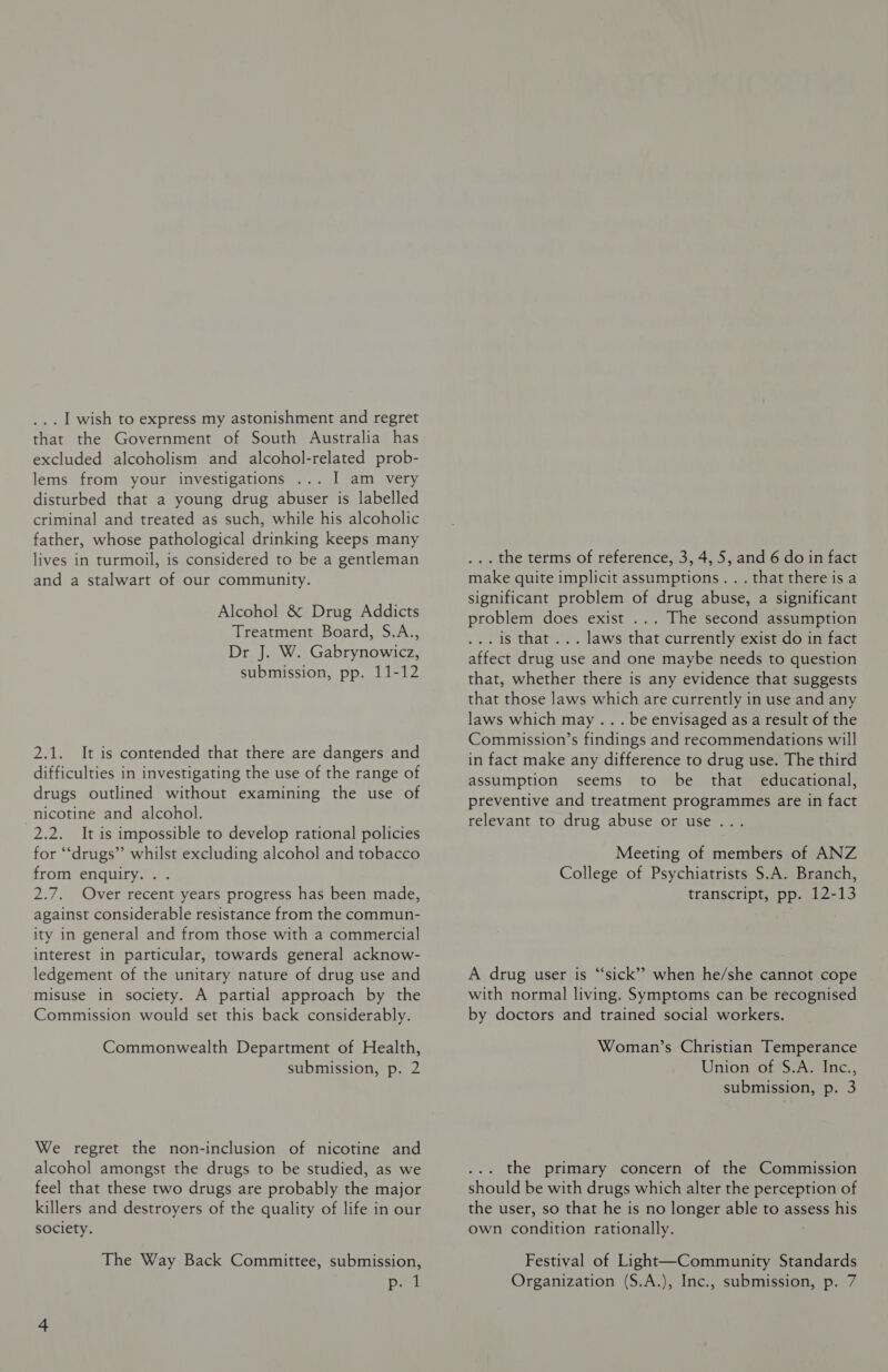 ... 1 wish to express my astonishment and regret that the Government of South Australia has excluded alcoholism and alcohol-related prob- lems from your investigations I am very disturbed that a young drug abuser is labelled criminal and treated as such, while his alcoholic father, whose pathological drinking keeps many lives in turmoil, is considered to be a gentleman and a stalwart of our community. Alcohol &amp; Drug Addicts Treatment Board, S.A., Dr J. W. Gabrynowicz, submission, pp. 11-12 2.1. It is contended that there are dangers and difficulties in investigating the use of the range of drugs outlined without examining the use of nicotine and alcohol. 2.2. It is impossible to develop rational policies for “drugs”? whilst excluding alcohol and tobacco from enquiry. . . 2.7. Over recent years progress has been made, against considerable resistance from the commun- ity in general and from those with a commercial interest in particular, towards general acknow- ledgement of the unitary nature of drug use and misuse in society. A partial approach by the Commission would set this back considerably. Commonwealth Department of Health, submission, p. 2 We regret the non-inclusion of nicotine and alcohol amongst the drugs to be studied, as we feel that these two drugs are probably the major killers and destroyers of the quality of life in our society. The Way Back Committee, submission, past ... the terms of reference, 3, 4, 5, and 6 do in fact make quite implicit assumptions... that there is a significant problem of drug abuse, a significant problem does exist ... The second assumption . is that... laws that currently exist do in fact affect drug use and one maybe needs to question that, whether there is any evidence that suggests that those laws which are currently in use and any laws which may .. . be envisaged as a result of the Commission’s findings and recommendations will in fact make any difference to drug use. The third assumption seems to be that educational, preventive and treatment programmes are in fact relevant to drug abuse or use .. Meeting of members of ANZ College of Psychiatrists S.A. Branch, transcript, pp. 12-13 A drug user is “sick” when he/she cannot cope with normal living. Symptoms can be recognised by doctors and trained social workers. Woman’s Christian Temperance Union of S.A. Inc., submission, p. 3 the primary concern of the Commission should be with drugs which alter the perception of the user, so that he is no longer able to assess his own condition rationally. Festival of Light—Community Standards Organization (S.A.), Inc., submission, p. 7