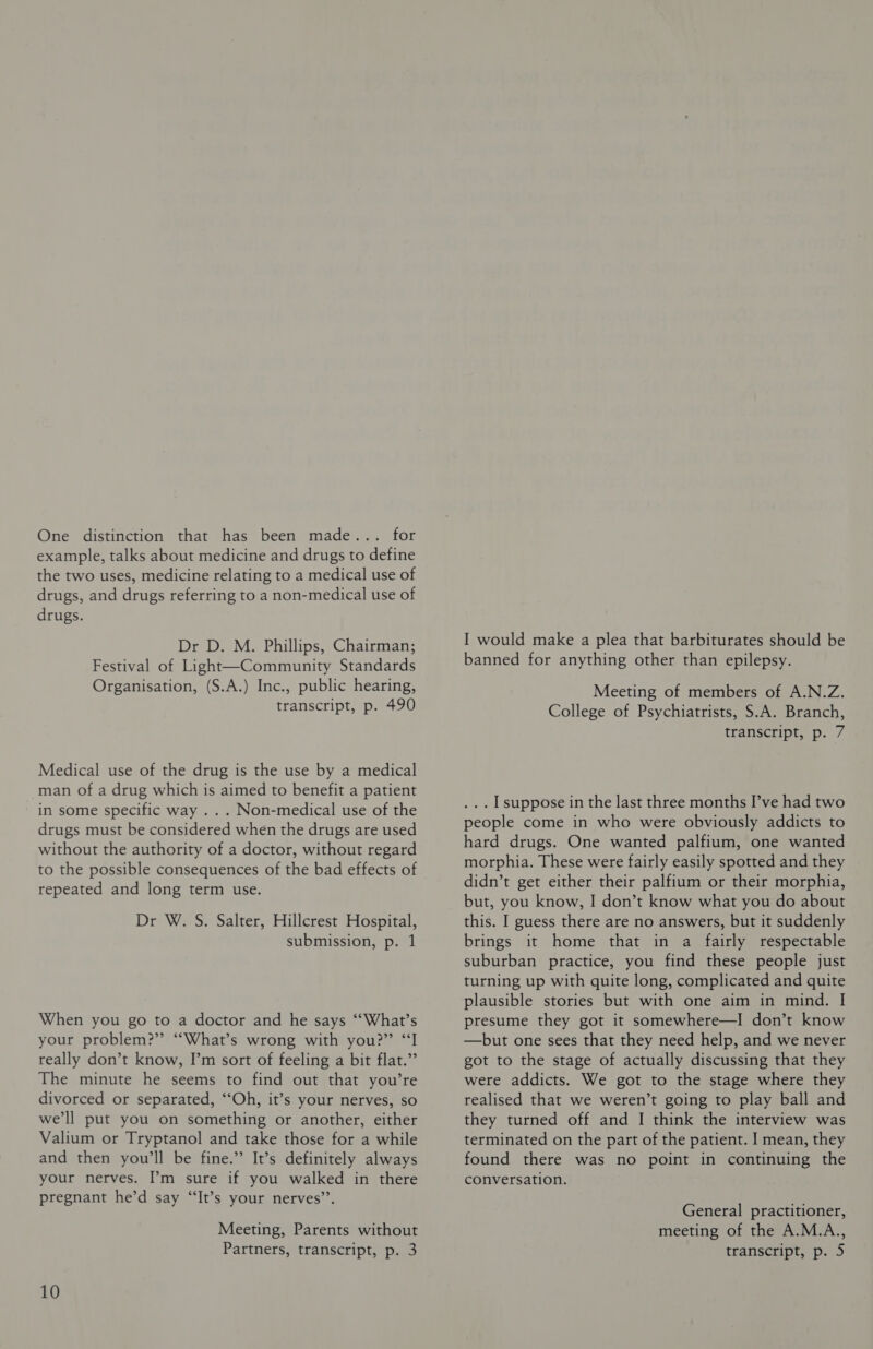 One distinction that has been made... for example, talks about medicine and drugs to define the two uses, medicine relating to a medical use of drugs, and drugs referring to a non-medical use of drugs. Dr D. M. Phillips, Chairman; Festival of Light—Community Standards Organisation, (S.A.) Inc., public hearing, transcript, p. 490 Medical use of the drug is the use by a medical -man of a drug which is aimed to benefit a patient - in some specific way . . . Non-medical use of the drugs must be considered when the drugs are used without the authority of a doctor, without regard to the possible consequences of the bad effects of repeated and long term use. Dr W. S. Salter, Hillcrest Hospital, submission, p. 1 When you go to a doctor and he says ‘“‘What’s your problem?” “What’s wrong with you?” “I really don’t know, I’m sort of feeling a bit flat.” The minute he seems to find out that you’re divorced or separated, ‘‘Oh, it’s your nerves, so we'll put you on something or another, either Valium or Tryptanol and take those for a while and then you'll be fine.” It’s definitely always your nerves. I’m sure if you walked in there pregnant he’d say “It’s your nerves’’. Meeting, Parents without 10 I would make a plea that barbiturates should be banned for anything other than epilepsy. Meeting of members of A.N.Z. College of Psychiatrists, S.A. Branch, transcript, p. 7 ... Lsuppose in the last three months I’ve had two people come in who were obviously addicts to hard drugs. One wanted palfium, one wanted morphia. These were fairly easily spotted and they didn’t get either their palfium or their morphia, but, you know, I don’t know what you do about this. I guess there are no answers, but it suddenly brings it home that in a fairly respectable suburban practice, you find these people just turning up with quite long, complicated and quite plausible stories but with one aim in mind. I presume they got it somewhere—I don’t know —but one sees that they need help, and we never got to the stage of actually discussing that they were addicts. We got to the stage where they realised that we weren’t going to play ball and they turned off and I think the interview was terminated on the part of the patient. I mean, they found there was no point in continuing the conversation. General practitioner, meeting of the A.M.A.,