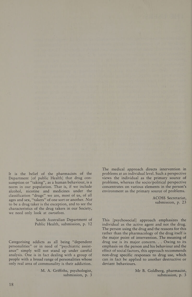 It is the belief of the pharmacists of the Department [of public Health] that drug con- sumption or “‘taking”’, as a human behaviour, is a norm in our population. That is, if we include alcohol, nicotine and medicines under the classification ‘‘drugs” we are, most of us, of all ages and sex, “‘takers”’ of one sort or another. Not to be a drug taker is the exception, and to see the characteristics of the drug takers in our Society, we need only look at ourselves. South Australian Department of Public Health, submission, p. 12 Categorising addicts as all being ‘‘dependent personalities” or in need of “‘psychiatric assist- ance” simply will not stand up under careful analysis. One is in fact dealing with a group of people with a broad range of personalities whose only real area of communality is their addiction. M. A. Griffiths, psychologist, submission, p. 3 18 The medical approach directs intervention in problems at an individual level. Such a perspective views the individual as the primary source of problems, whereas the socio/political perspective concentrates on various elements in the person’s environment as the primary source of problems. ACOSS Secretariat, submission, p. 23 This [psychosocial] approach emphasizes the individual as the active agent and not the drug. The person using the drug and the reasons for this rather than the pharmacology of the drug itself is the major point of intervention. The meaning of drug use is its major concern. . . Owing to its emphasis on the person and his behaviour and the effect of social factors, this approach recommends non-drug specific responses to drug use, which can in fact be applied to another destructive or deviant behaviours. Mr B. Goldberg, pharmacist, submission, p. 3