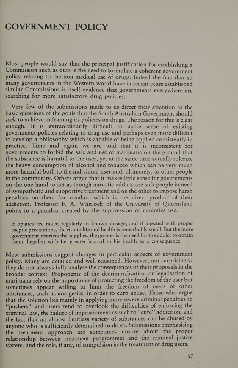 GOVERNMENT POLICY Most people would say that the principal justification for establishing a Commission such as ours is the need to formulate a coherent government policy relating to the non-medical use of drugs. Indeed the fact that so many governments in the Western world have in recent years established similar Commissions is itself evidence that governments everywhere are searching for more satisfactory drug policies. Very few of the submissions made to us direct their attention to the basic questions of the goals that the South Australian Government should seek to achieve in framing its policies on drugs. The reason for this is clear enough. It is extraordinarily difficult to make sense of existing government policies relating to drug use and perhaps even more difficult to develop a philosophy which is capable of being applied consistently in practice. Time and again we are told that it is inconsistent for governments to forbid the sale and use of marijuana on the ground that the substance is harmful to the user, yet at the same time actually tolerate the heavy consumption of alcohol and tobacco which can be very much more harmful both to the individual user and, ultimately, to other people in the community. Others argue that it makes little sense for governments on the one hand to act as though narcotic addicts are sick people in need of sympathetic and supportive treatment and on the other to impose harsh penalties on them for conduct which is the direct product of their addiction. Professor F. A. Whitlock of the University of Queensland points to a paradox created by the suppression of narcotics use. If opiates are taken regularly in known dosage, and if injected with proper aseptic precautions, the risk to life and health is remarkably small. But the more government restricts the supplies, the greater is the need for the addict to obtain them illegally; with far greater hazard to his health as a consequence. Most submissions suggest changes in particular aspects of government policy. Many are detailed and well reasoned. However, not surprisingly, they do not always fully analyse the consequences of their proposals in the broader context. Proponents of the decriminalisation or legalisation of marijuana rely on the importance of protecting the freedom of the user but sometimes appear willing to limit the freedom of users of other substances, such as analgesics, in order to curb abuse. Those who argue that the solution lies mainly in applying more severe criminal penalties to “pushers” and users tend to overlook the difficulties of enforcing the criminal law, the failure of imprisonment as such to “‘cure”’ addiction, and the fact that an almost limitless variety of substances can be abused by anyone who is sufficiently determined to do so. Submissions emphasising the treatment approach are sometimes unsure about the proper relationship between treatment programmes and the criminal justice system, and the role, if any, of compulsion in the treatment of drug users.