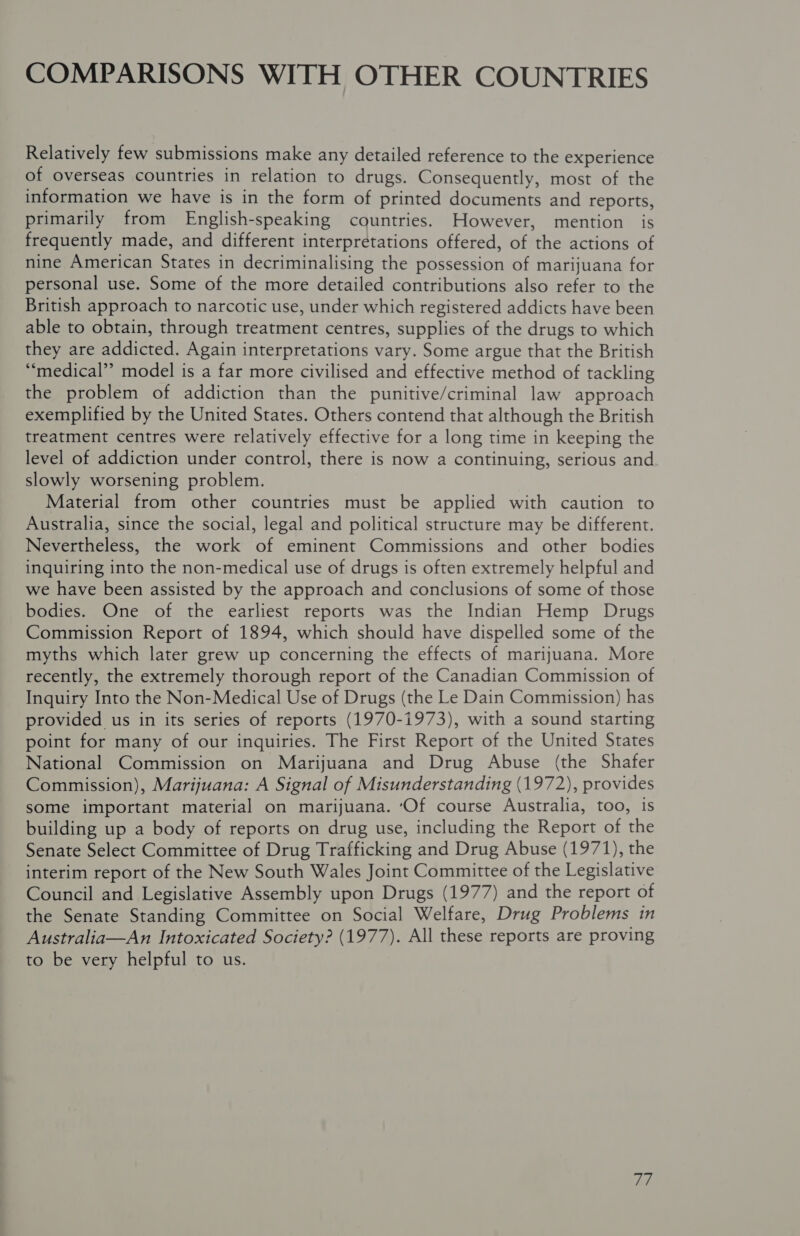 COMPARISONS WITH OTHER COUNTRIES Relatively few submissions make any detailed reference to the experience of overseas countries in relation to drugs. Consequently, most of the information we have is in the form of printed documents and reports, primarily from English-speaking countries. However, mention is frequently made, and different interpretations offered, of the actions of nine American States in decriminalising the possession of marijuana for personal use. Some of the more detailed contributions also refer to the British approach to narcotic use, under which registered addicts have been able to obtain, through treatment centres, supplies of the drugs to which they are addicted. Again interpretations vary. Some argue that the British ‘medical’? model is a far more civilised and effective method of tackling the problem of addiction than the punitive/criminal law approach exemplified by the United States. Others contend that although the British treatment centres were relatively effective for a long time in keeping the level of addiction under control, there is now a continuing, serious and slowly worsening problem. Material from other countries must be applied with caution to Australia, since the social, legal and political structure may be different. Nevertheless, the work of eminent Commissions and other bodies inquiring into the non-medical use of drugs is often extremely helpful and we have been assisted by the approach and conclusions of some of those bodies. One of the earliest reports was the Indian Hemp Drugs Commission Report of 1894, which should have dispelled some of the myths which later grew up concerning the effects of marijuana. More recently, the extremely thorough report of the Canadian Commission of Inquiry Into the Non-Medical Use of Drugs (the Le Dain Commission) has provided us in its series of reports (1970-1973), with a sound starting point for many of our inquiries. The First Report of the United States National Commission on Marijuana and Drug Abuse (the Shafer Commission), Marijuana: A Signal of Misunderstanding (1972), provides some important material on marijuana. ‘Of course Australia, too, is building up a body of reports on drug use, including the Report of the Senate Select Committee of Drug Trafficking and Drug Abuse (1971), the interim report of the New South Wales Joint Committee of the Legislative Council and Legislative Assembly upon Drugs (1977) and the report of the Senate Standing Committee on Social Welfare, Drug Problems in Australia—An Intoxicated Society? (1977). All these reports are proving to be very helpful to us. pe