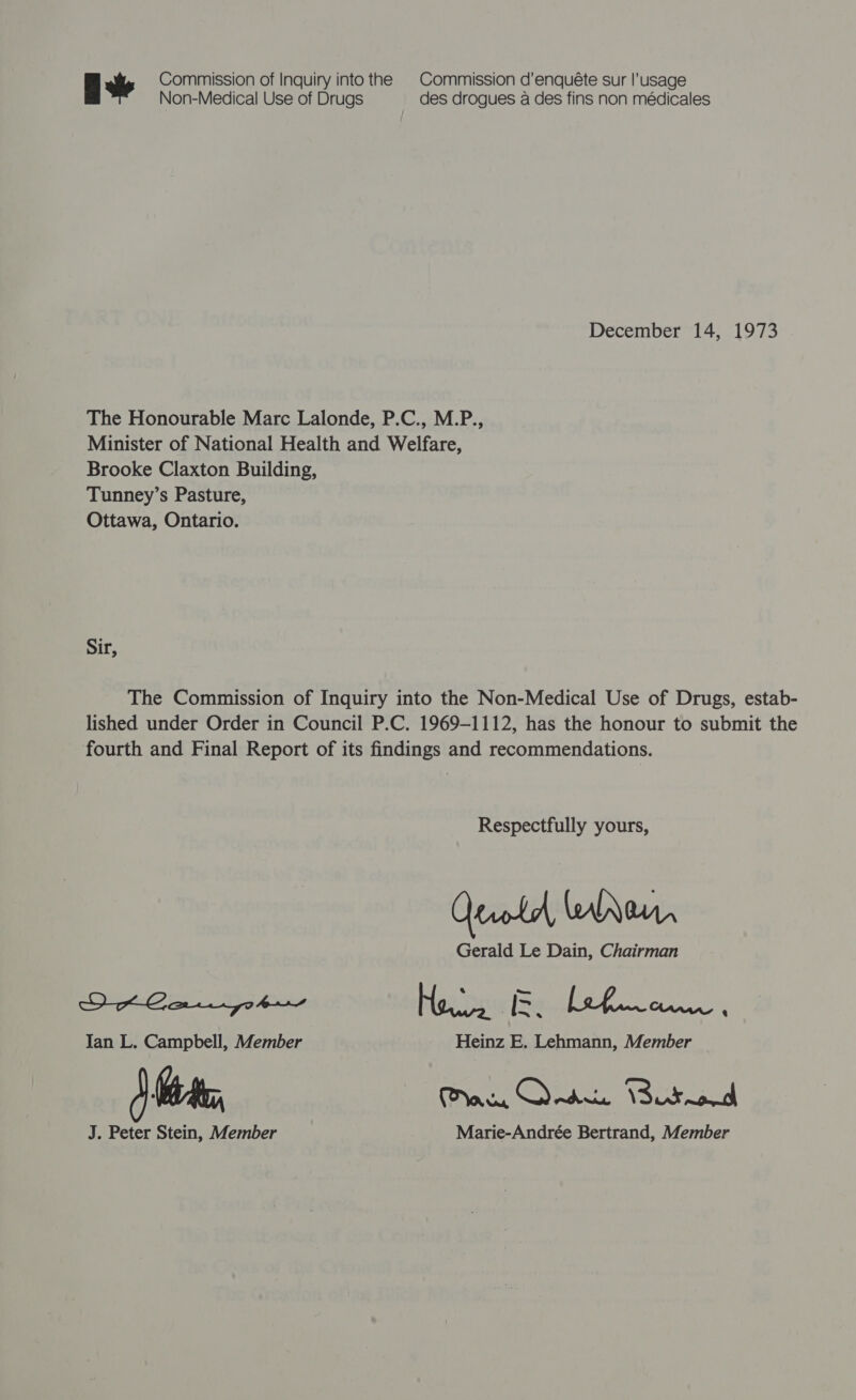 A Commission of Inquiry into the | Commission d’enquéte sur |’usage Non-Medical Use of Drugs des drogues a des fins non médicales December 14, 1973 The Honourable Marc Lalonde, P.C., M.P., Minister of National Health and Welfare, Brooke Claxton Building, Tunney’s Pasture, Ottawa, Ontario. Sir, The Commission of Inquiry into the Non-Medical Use of Drugs, estab- lished under Order in Council P.C. 1969-1112, has the honour to submit the fourth and Final Report of its findings and recommendations. Respectfully yours, QtrrlA WANen, Gerald Le Dain, Chairman OH Gar yotr Ho. &amp;. 2 ea Ian L. Campbell, Member Heinz E. Lehmann, Member } Se, ten Ouse. Cured J. Peter Stein, Member Marie-Andrée Bertrand, Member