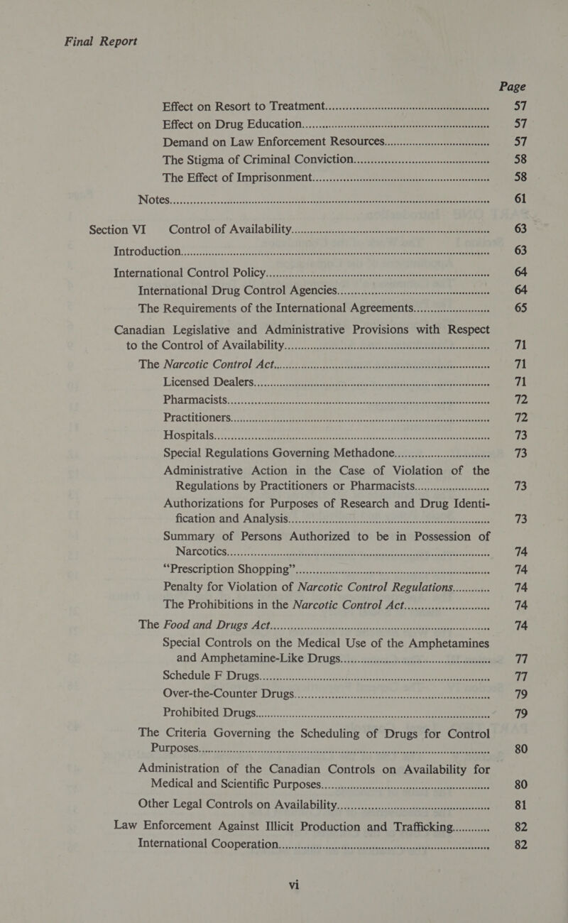 Effect:on Resort to Treatment. i..0...0s:-0..05.2scsreeeeee ee een Effect on Drug Education. ......0:.:icc terete: sonnet ea roe Demand on Law Enforcement ReSOUFCES...............esccseeceesencees The Stigma of Criminal Convictin....c...5.csc0scscseceossseccossenses-eret The Effect: of Imprisonment:./...;0¢:--o. eee ee Section. VI © Control:of Availability.....c45c.ccceee eee THtPOCUICEIOTN oe iocit ees ca Gees Ree Te Placa aaron icc eee nee International Control Policy: 70 2605.6 ee ee eee International Drug Control Agemncies..................:ccsscsssccereeeecesseceses The Requirements of the International Agreements.....................0 Canadian Legislative and Administrative Provisions with Respect to the Control of Availability. .:::., 2. ttesr ee cote eee oo ees The-Narcotic Control Act.; 2: 2)c.n..0 hte eee ee Leicensed Dealers: 3. i:.&lt;.a.cheemacnavatts atte ta ease 1 eee Pharmacists. 206 godess cece acl eet cxeiess epee eae eee Practitioners. ; i &lt;o5e dev the eeeehtns ay chess co one vsxehae pte eae eee TOSI AIS 25s aceas dee lee ea eo sens ee ee Special Regulations Governing Methadone...................::c00008 Administrative Action in the Case of Violation of the Regulations by Practitioners or Pharmacists.................:00060 Authorizations for Purposes of Research and Drug Identi- fication‘and Analysiss ee te BRA sialaaiee Summary of Persons Authorized to be in Possession of Narcotics 5 5:65 ic.nns scout eh Resa eee a ree “Prescription Shoppingin 4. cacao Penalty for Violation of Narcotic Control Regulations............ The Prohibitions in the Narcotic Control ACt..........cccsccsseseeseee The Food tg Druest Ace 6 oa te cae ee 9 es Special Controls on the Medical Use of the Amphetamines and Amphetamine-Like Drugs..........cccccccscsscescessessceeseesesceeee Schedule; Drugs:ere cinta eee ie ee Over-the-Counter Drugs Prohibited Drugs The Criteria Governing the Scheduling of Drugs for Control Purposes HOPE O HOHE HEHEHE EHH REESE HEHEHE HEEE EEE EHH ES EE EEE OHH EOEES SOOTHER RHO POET O HEHE EET EEE HEHEHE EH EHEEE HEHE OE EEE ESE SEES ES ES EEE OEES SOOTHE EEE HR EHO TEE HEHEHE EEEE HEHE ESE SESE SEH EEE ETRE HEH ESESESESEHEEOOESE SESE EEE EE ESSE EHS ESE ES OD Medical and Scientific Purposes SOOO OHHH EHO HEHEHE HEHE TEESE SEH HEH EEE E OEE EET OEES Other Legal Controls on Availability DEORE OHHH HEHEHE HH ESET HEE EEESE SHOE EH OEE OD Law Enforcement Against Illicit Production and Trafficking............ International Cooperation STORET OSHS E RHEE EEO THEE EHH EE HEHEHE EEEE HESS SESHEESHS EEE SEOOSEOOEE® 63 AER S 71 fA! rh (p 72 73 73 73 a3 74 74 74 74 74 77 77 79 79 80 80 81 82 82