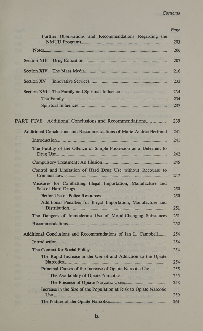 Page Further Observations and Recommendations Regarding the NE eC Seen Ra dei da oh sian de equa Ui es &lt;n) agli vas vonke ce 203 Notes xc5 ar eh SA ortel cd. to. ea Bil... .0cec00e 206 SOCEICE oe REMIT PI LIS SLUICALIOL Ns accc casts tvs sercscoccicrvect/onavacerestesctapeasxopetentessraeameeaance 207 Section XLV: i, The.Mass. Mediaieriiestinetsx. ateinl). Jonnenueeal.adl.... 216 BHOCEIO ee, Wen LUDO VaALIVE BSCE VICCS Be cor sects Seay lds ceuseaes uctadssenizondensscads bonne capes pry Section XVI The Family and Spiritual Influences..........0000..0cccccceeseeseeeeeee 234 Dac d CEVA et es eneolibeh sen pats lt po lp dale nr ae on bea noes by reba Tra oe So 234 BOILILUAL RCC cn te eee tS ree ee 237 PART FIVE Additional Conclusions and Recommendation................. 239 Additional Conclusions and Recommendations of Marie-Andrée Bertrand 241 ERTL eee reece sae tee tyra recs earn. c oh wlerorduoveseetedaoerecedosss otkows 241 The Futility of the Offence of Simple Possession as a Deterrent to CANO Ree eee nae art tects ns ocaesaeenanyvecnins reseesevessspiiciove 242 Compulsory Treatment: An THUSION................cccccccceceesceesccesscesseeeseeees 245 Control and Limitation of Hard Drug Use without Recourse to AC PTERIEISA LG EA We RG. Ree tee ec stinhcs Find Progeny ced adrebes tues ot deoovvghlcecgspidcwdardeoswe vies 247 Measures for Combatting Illegal Importation, Manufacture and EVE Ba) ig SEV Ts MB J ber ee On 250 FCLICLRSOTOLT POLICE FRESOUI CES Orton eee ed a aero re 250 Additional Penalties for Illegal Importation, Manufacture and ME PESELLOULIONL, eee ee A Petah Pe eee aie ed TE iodo cshcovd Sic deckbgvesciadedldNTeasdés 251 The Dangers of Immoderate Use of Mood-Changing Substances 251 Recommendations...) ....4......-.ceeserptirreial t..l an yacalcakasalthsa-.cccovecrecsnees thy Additional Conclusions and Recommendations of Ian L. Campbell........ 254 TNC OCCT CES ta is ct ee ted re dian car. coe ridin cxcstmstnicveseaeeutetenedvs 254 The Context Tor social Policy... ....) aleesf nba dm itineiieeciash cise scsebertereees 254 The Rapid Increase in the Use of and Addiction to the Opiate REE SS (OS op Regret 9 ood reper actr ke ORR RPO RN Pree Pane a Pea 254 Principal Causes of the Increase of Opiate Narcotic Use................ 255 The Availability of Opiate Narcotics. .............0...::ccccecsceesseesseeees 255 The Presence of Opiate Narcotic USEfS..................:scccsssecccseseeses 258 Increase in the Size of the Population at Risk to Opiate Narcotic A eR See eae te ee Se yee ues «ns Tada stn sacaeikeassv en RMMMMRAL? cused che one 259 ‘une Nature of the: Opiate Narcotics oi. c.0u ets Yeu isiitgeinil.....1c:-- 261