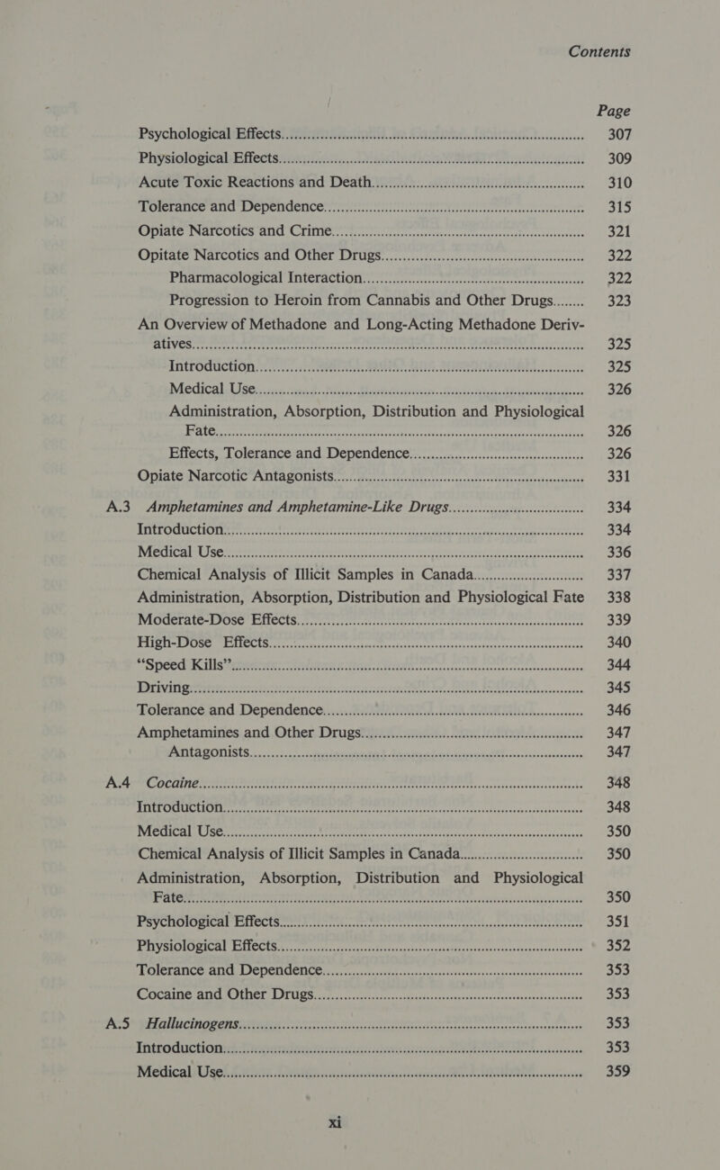 Page PSYCHOIOSICHMECCIST. ae traterencaN eth MOA RIA LO Rs ABORT ciceess 307 Physiqlowicalseifeets sia piel c.cdaee SUT. a ee, 309 Actite Tome Meacuonsand Dentin hs: aes. cock 310 JBoss oie grey (tha ia ola) oi LO Lod 16 wae M RRR ome DD bids eas Mig ont Repeat es RRR 315 Roatan Mal COCs te Colter ticaitcclsnecmrettaies ttre eee 321 WIDILALS NALCO REALICU CITIIEE PIL U SS cacasupessdecvnsdenivsvoschvscawtvavehecoeteestee syed PUAIIDACHIUMICAL TAICRACUGI os cocisyrec atin os stteatnccrestenacesendscescene 322 Progression to Heroin from Cannabis and Other Drugs........ 323 An Overview of Methadone and Long-Acting Methadone Deriv- Us &lt; tea Bacaret yetge toeenel cen hs bartered etree es ete Re lr Pr is dit he Rema 325 AMCPOMUCHON Hiss icieteete eat Rae REET AEE ats svecvsscees Pom Medical ist sie cenad: Aiish. Stil tuevrata:. Suivi Mean Ab ediadea- +e 326 Administration, Absorption, Distribution and Physiological AECL el ok 5 2 1 Gy pe eS pg Pet oR 326 BIiectS. Tolerance 1nd Depencen Cen oa sssdesctes-vescsspeavserseecee 326 OniatesNarcaic FAI ta SODISIS oi watent cate te ron noe te cesheececpedieanadanasd 331 A.3 Amphetamines and Amphetamine-Like Drugs..........ccccccccccccscsssseseeses 334 Lie(tybl sive a Wi nagoreh ceedbepeusetia ph nue a irrnrene irre heEr BARN ii p ere RRS ome eben 334 FS EC HC eR Le SE ere Steere tom Aha eats bee hice Fins ey one Meiehd uaa nd cots iss bev ied 336 Chemical Analysis of Illicit Samples in Canada..............0000.000.0.. 337 Administration, Absorption, Distribution and Physiological Fate 338 PRCCCT ALG= PISCE TTOCIS crerrtcrirr titi ireetornescteae ee rceeshcee incinerate stecteene 339 REI Eyes ES Crees Metres tantaaliatircectattrtirtcacereqsscassanrectsc:ecieccsesccteees 340 To CORA 1S REPENS PPI IE RESENY LILES never anesntee scuretnestereeracasnrtansen 344 PREVI tetra ei tet cntee ties erecececpeacecsree ss snces stnche ss tenant ee Breer ncn nan consva 345 Tolévancé.and Dependence ::cis Pale ke ods ERA RQ ioannann enone 346 Amphetamines and, Other. Drugstgna ee). ae. Lace. 347 POO LAP ONISIS 20252), teehee Si tbe tein neva hE sae. bsaccudouseciinn 347 PAPE OC INE eee ee TE ES TTT TTT Rates cane teavarsssaves seatesshe 348 WUE ACLS teste ceet teas it ys etenteee eae rn san caer arcs qncaeseed st cts dithecivindessssaasersveuie 348 PVE RCRA tere rete ee cae FICE isc sesatecroeneic remy AE Revie isch das tense yeeisna 350 Chemical Analysis of Illicit Samples in Canada............00000.ceeee 350 Administration, Absorption, Distribution and Physiological fora Bohs a BREE Dt Rr Cas ia AM as a Se 350 Psychological Effects ORs Ae i EY Sino nee. 351 BV SIOMCRICU ESR CCLS Shoes eres atyecindl fiepnaderesasseAtaagrelestdonsenntiassoniestienisee 352 PPOISEA RCO CROTON Rls ica nsertco yl adensapancovaveaniphei sors bevecsnucehinvoicnne 353 CMA ATER IC PL TPEE | ELS DG peeare iy sete seta aN tine sig acti cos te ixeaetocvessataees 353 pipes ECL Phat Eee) UP: BM hNnleeteg Recher Neth, o-AAR ee opt Aenea et a Re ey 353 Ihtroductionsd endive: ch dicen eC A tasaus 353 Wiedical ise) KW, Lani scieetaGerritir si cssstasdeses Ack MOANA Ms seseseseies 359