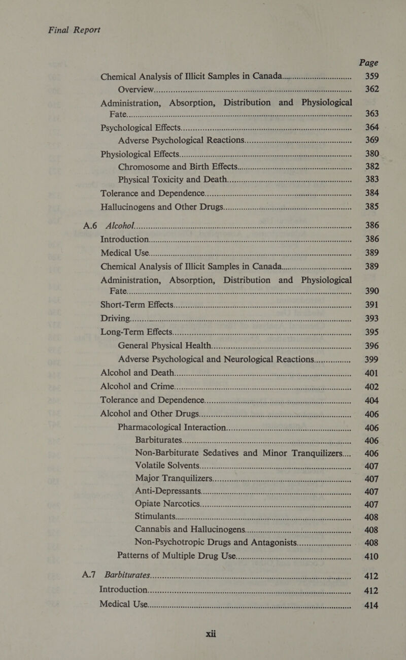 Page Chemical Analysis of Illicit Samples in Canada... 359 OVELVICWLES .cciiscessnececnensoncescceedssseas so ugh Bepe toae Era ae NEN sodas, 362 Administration, Absorption, Distribution and Physiological Fate oi oes hed cash aetsasaitanasonpest sseceob iy egekane eam MIR ta ar a 363 Psychological Effects. (.:/2.55.. Scissor possi Reet ie ai aca gence 364 Adverse Psychological Reactions.................... hide EE oe Oe 369 Physiological Effects. .::.:&lt;).s1scccdctuivates cle tetuey aoe aaa ae ieee ee a artes 380 Chromosome. and. Birth Effects..ij,.0.05-::,-s0:s--upsnnuysi-assnsolteseresces 382 Physical ‘Toxicity and) De@atne, bo cc.c ogee ee 383 Tolerance and. Dependence. ie. 21) iecccabeose senses 41s c1p ee ada one 384 Hallucinogens and Other. Drugs../......:....-d2etcscflottyettevesestsececcevssene 385 BG ALCOHOL Se ae oe cae a eee das tos at na Re ee 386 TA CPOGUCUIONL. 550. osessccaceeds oats cleat fhaasee ssbatte sac eA ieee eet een 386 Medical’ UOSe...2. ¢. &lt;cictcsasle ote 2 ork atest el ciate ee 389 Chemical Analysis of Illicit Samples in Canada... 389 Administration, Absorption, Distribution and Physiological Pate ee caret cxxeeeeetaecvaces taees ennace ar cexasacturcencrs=featiteh th texece eee 390 SOLE 0 GFT I CCLS), Brot eietbcneta ccsctes Es ans tusk shire condcesaccakanpsecaeenaate ie aan 391 DOVES ee ese, eo ies aaa seg des ast 0h ogi n Cea cay sus -eanane ss nkagad ROO 393 ESOT StF CLT TCC ES re, ee visa onenieetlecsrngstbdncvans cjaceeph ene 395 GeneraleP nysiCa be ACA ITIy, feo vies sercocigaesincevisceeiee ens 396 Adverse Psychological and Neurological Reactions................ 399 Alcohol and'Deathie. 22). 20 icc. c.avetstaeistie tee 401 Alconoland* Crime’. cnccnccier nictescccelittecritiercs teense nn 402 Tolerance and Dependence... annSheeeert Se Bee 404 Alcohol ‘and ‘Other Drugsag i003 2203. oak societies ze. 406 Pharmacological Interaction...:..:......c 22 406 Bar DItarates, .., ficvach.-&lt;.ccccsesoicus ric taco ee 406 Non-Barbiturate Sedatives and Minor Tranquilizers.... 406 Volatile SOMEnts.... .-t:0-,..seneccteen cca an aes nee 407 Major Tranquilizers:. .,.:;..cgiteseu ihe ae ou eee, 407 ATiti- DEPTeSSANtS. ©. cs fcocaccsssece te 407 Opiate Narcotics &lt;7.2.8.cis sss.echatc tte te 407 Similarity ...226 5.5. ee .acksvocccce gene ene sae a aaa, 408 Cannabis. and Hallucinogens, ..:..cc.c:-.ccccocsccentarseccnaneersocteseate 408 Non-Psychotropic Drugs and Antagonists....................06+ - 408 Patterns of Multiple Drug Use......c.ccc:c.ctsscasecdecnsesuasoescsegstrenreraciee 410 A.7 Barbiturates, (ci jiirdicci ee ee 412 Introduction yx...) -ssases&lt;1d cite pia a ee 412 Medical Use. ..ciisi. sci. sisscsesatedvestelti cae eae tain eae iterate a 414