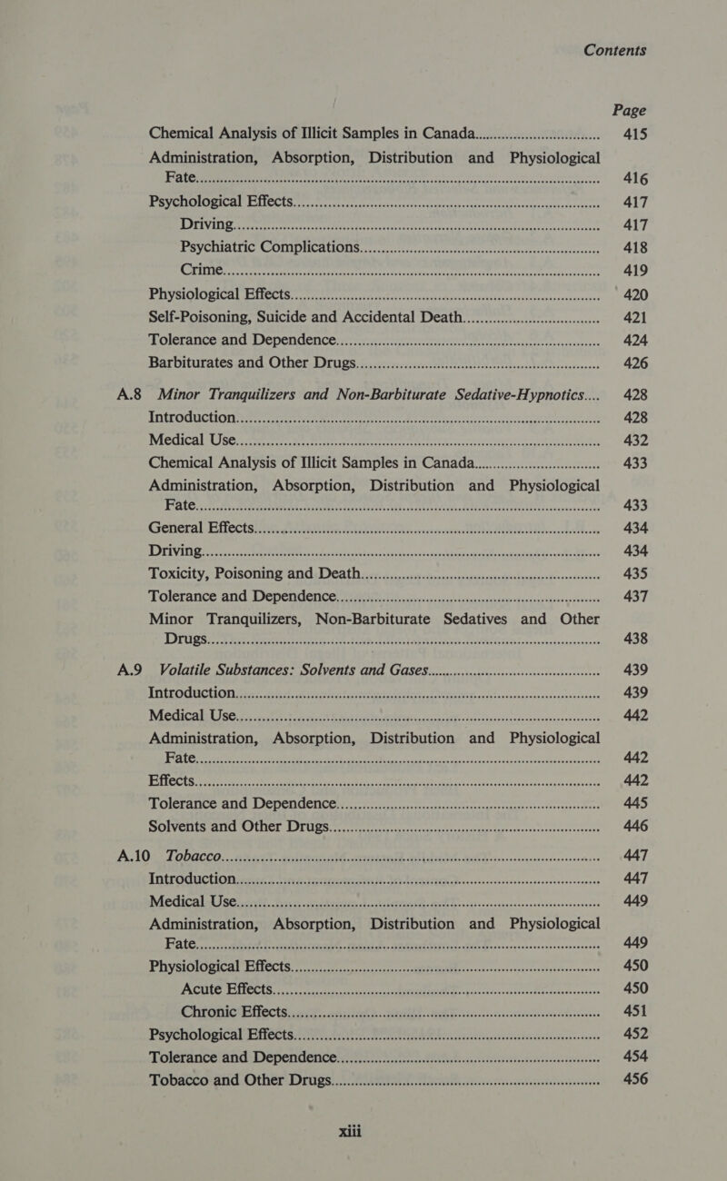 Page Chemical Analysis of Illicit Samples in Canada... 415 Administration, Absorption, Distribution and Physiological BRN on 2a tt ne ai healt a na pret ecu ta era pte at MD OEDD nae aa 416 BRS) Teg OP ES I juan Teepe 6 le it pen Att oor EPIC a RRR i 417 TTR TAT ae coe) pepe aparatana ne «taco anigeaeeed add vm MeRL IRON U1 hee taut ee nti 417 PSY ORUAILIG COUMIDINCALSLIS. vcite ters acim rectterekiasekemr ican edie 418 Miler entre entire ae aarti meer it rc: 419 sO mICH ets ae ete eee dense tepeaten Ae rere cc hecti vss vaattrceneccantea exes 420 Self-Poisoning, Suicide and Accidental Death..........0.. ccc cece cess 421 Frolerance and Dependence caret tee EN oe 424 Barbiturates and Other- Drugs... cersecorirce cots st eet tesa te bcekventeeess 426 A.8 Minor Tranquilizers and Non-Barbiturate Sedative-Hypnotics.... 428 ATUL ORUGCUIOT eters eerrers treet terres ee rea enter ears wane A 428 NReCiCH Ci Sein soerets tec rere eee eer re earache tenr tS wate Me 432 Chemical Analysis of Illicit Samples in Canada... eee 433 Administration, Absorption, Distribution and Physiological GLO) Be. Pere eee aiimenct Leveled Ads, Aree Woche Retro even teh ta ycasenes sauces 433 Gerieral Bilectsis can aitttan vcen ie ekeassxvecnsesenr teem we sn ttbvndy 434 PBT y highet keke tee ® pool OR Alot ee Olle ee Tae 7 LAP Eee 8 ee 434 TOXICICY, | POISOMIME ATIC ICAL foie, eos weet dices as asp epnnserredtha vena -Pooereooeeee 435 Tolerance and Dependence Ne ero wasys eshipsannosracer’Pargeae cps yiooeenns 437 Minor Tranquilizers, Non-Barbiturate Sedatives and Other DUS 2 eae ee tees Caras AS EARP ah SLR TER saawnesaaincraransons 438 A.9 Volatile Substances: Solvents ANd GAS€S...c0c.c...ccccecccecceesscsssessesesceesees 439 EDEL GI CUON arc aps. th Fe CrP AE Ts IIE va v ese pnaavensadesenoaacipnn 439 DR CATS Fin occ hs Eo cat Soke ads Stet tt ceca RV. « Po he dsnvebcddocnss veupvensevavees 442 Administration, Absorption, Distribution and Physiological DE ee hee oe Re RE a et pag anen enapenlendsbaacers 442 bag (ee Rr ET SPIRE ee SEE TRAE or, OR Re ae a Ee 442 POIGr Ae AN GLICO CCNCON ee iter ct nero erisattrany Sesleri 445 SOrvCre CCG Lora rine cr teen een ten scien ti cetsear intone 446 A105 TODQCCO... 0 coo 8, aero a ee ARAGGD. G5t Lak ses HL vies en cconcsnnciesonsnochsos 447 TMEPGUUCTIOR rears biree Setar UN. BO AGA iGic deacons ncevendsbanceonseaacesenecnss 447 MWiediCalnt ses cixtt. Scr csdotsers ha a letece aah Doin s-vsvataeiecsensedessececessorae 449 Administration, Absorption, Distribution and Physiological PALG, axes neve 1 aia eateAGA - Teed Dh. ae. eteed Sept aee- Bek Bes osiey.csnncsisencsessanass 449 PU SION Caed TCCUS con pe ec tri sas REPEL OMCs cn cope ovceseargvenretghesezsapoves 450 PCC TB ee tre eas RRR eco vatyns sere deh crsinseanacene 450 Chronicg-e fects aie cdi tral 2: 2th. Es ioe icc ecschecctens. 451 PSYCHOLOGICAL ACCES Aa ae Ea iasensvanabe ciscbisiatcandecnisvents 452 FEDIEFENCS ANE DS NEN GEN Ce cee nas ose SIN ccaaedevevivinnds evnseenccveatane 454 Tobacca:and:- Other. Drugs: 2. ra Fein iacendeseivieccnies 456