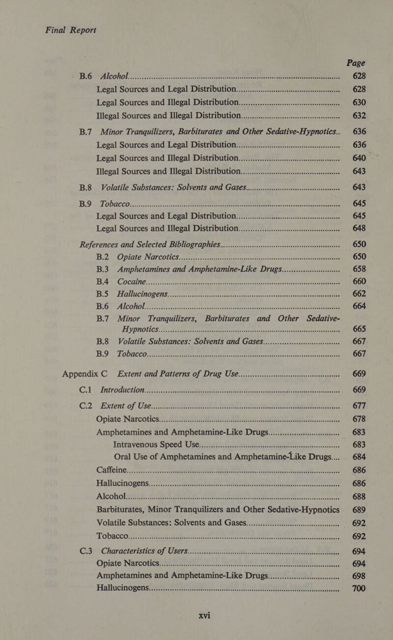 Page BiG Alcohol. 226. 2038) 2300S EO 628 Legal Sources and Legal Distribution. ....o.............ccecscssecsossteaceccvesness 628 Legal Sources and Illegal Distribution....................ccscssesceeeeeseeeees 630 Illegal Sources and Illegal Distribution. 0.0.00... eeeteeeeceteeeeees 632 B.7 Minor Tranquilizers, Barbiturates and Other Sedative-Hypnotics.. 636 Legal Sources and Legal Distribution. ...0..0..0.0.cccccecesesseseeseeeseeees 636 Legal Sources and Illegal Distribution................0.cccscssceseeseeeeceneens 640 Illegal Sources and Illegal Distribution. ................cccccscsseesseeeeeeeees 643 B.8 Volatile Substances: Solvents And GAS€S..........cccccsscceeseecsscssecesseessees 643 BD». s TODACCO tosses cenenichvnaseces epee A ae a OE ieee crate eed 645 Legal Sources and Legal Distribution. ...............cccccsccsssesscssssesscesecenes 645 Legal Sources and Mlegal Distribution..................cccccseseesesseesseensene 648 References and Selected Bibliographies..............ccccccccscccssecsscessessseesseasseeneenaes 650 B.2s Opiate NGPCONCS 25 A ei et see ees bects toss ee 650 B.3. Amphetamines and Amphetamine-Like Drugs...........:ccscc00e0 658 BA® COCGING. 222... scteccthy eee ei cate UR erica aa 660 Bi5 °° Hallucinogens. csc RO eka ction strane e 662 BiG AlCONO Rc A cin Baas 664 B.7 Minor Tranquilizers, Barbiturates and Other Sedative- FI yPnolics ae ivan eae eee 665 B.8 Volatile Substances: Solvents and GAS€S.........c.ccccccesssesseeesseees 667 BO FODRCCO A sensei ete yas eos hc cee eR ia td ance sence ett 667 Appendix C Extent and Patterns of Drug US6..........ccccccccsccssssesscesseerseesscesees 669 C.1 Introduction: 23..::. sete tees Noniat Beck Atha 669 C2. Extent.of Use. 2 BOG eee ee eee ee 677 Opiate Narcotics... eating BOs. BUSS JAGII, iaseesscecee 678 Amphetamines and Amphetamine-Like Drugs...................:cce:ceeeees 683 Intravenous Speed ser Bee chia ein cece tcihenis Baxescedevers 683 Oral Use of Amphetamines and Amphetamine-Like Drugs... 684 Caffeine. .020. icon cs eI. LER Pita Bebe oe Jaane. .cse 686 Hallucinogens 7 \.:).-&lt;icc HRM TNO dUTP SoTL SEIE.,..c.pescreecceed 686 Alcoholigirant. Cerny, FEC ene oD OTE PSSA Ae cctceree 688 Barbiturates, Minor Tranquilizers and Other Sedative-Hypnotics 689 Volatile Substances: Solvents and Gases.............ccceeeccssecsseceecesesees — 692 TOD ACC are ater RT ete cnrn cxeecs eet ites Pee ee hs a Ccateganeneaats 692 C3: Characteristicsiof Users... ice Ree. Se 694. Opiate Narcoticen ite arttttes-clrncn tees trrre tei eee ae Ee leessecuaid 694 Amphetamines and Amphetamine-Like Drugs................cccccceseeseee 698 Hallucinopenisyayniig stile tts ttoteneccc teeter SS ees 700