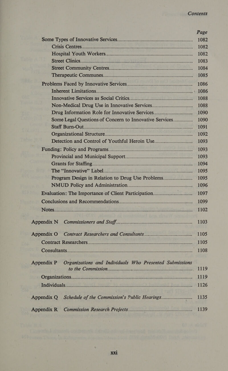 Page some Types of Innovative SErvices..............0..cccovsscsesscsscssercvcccectvessessarcs 1082 RE SCS ere ee re EPA ca cain uns Sracagehs scosyurcankaedechonsvsiy Peis ch cosets te 1082 WP UCSENC em VV. OL KCTS oct cn, csc dosed. toes opi hace rata te besa cus invottn nes at konnesei tes 1082 SSEPOCE CGUTICS,. See C is Beis -c BAA ets + eeP DARN co ovssscconitestodsvssisacresedoctss 1083 SET OOLIUIITILY \CCLIEL CS Ghee cece te ser tievitees esnsrdiseotoeererriteerisntedtrereedts 1084 Therapeutic Communes..................... Baca east gee eRe Nunca thar storages 1085 Problems Faced by Innovative Services.................cccccsccsscescesssesscesseesseesees 1086 BITRCL ONG LOTTA EONS 0 els facets arses OHA ase sees heey oh oasssvantecietede 1086 Innovative Services as Social Critics...........0ccccccccccesceescessessessceseeseeees 1088 Non-Medical Drug Use in Innovative Services. ...............:cccccsecceeseee 1088 Drug Information Role for Innovative Services. .................:cccce0008 1090 Some Legal Questions of Concern to Innovative Services................ 1090 pth CRUE TICLE ere gre retrace veers er vttacttetentctssirercrecttciatecsesivacctoceen there 1091 ME ATIEZ ULC aL ESE LICULIS Gag secs tos tats os catae nae oc tans caawavas avebdkitacasdebhedey cade 1092 Detection and Control of Youthful Heroin Use...........00000.....0. 1093 MUU. SOUCY CUI CF ORTAUINS. cect cccterte otrteet aries eiomob trees recente 1093 Provincial and Municipal Suppoft................c..ccccccccssesseesseeseeesseesseeees 1093 MTHIIDEETOL OLA oe errr eee rei ime ie tetera 1094 Phe “innovative’ Pavel 27... (ASR... OA. RA. AQT IN 1095 Program Design in Relation to Drug Use Problemas...................... 1095 NMUD Policy and Administration. ..............0.cccccccsecesecesscesseeeseeeseeees 1096 Evaluation: The Importance of Client Participation......................006 1097 Conclusions and Recommendations. ...............ccccceseccscsseesesesesesesseeeeeseseseens 1099 INGLES HET reste TNS, Uae eOR ETE be CAN Pe cbc sala tece Oa eal, ERE BES: 1102 Appendix N Commissioners and Staff... .....cccccccccccscscessesssesssesseesseescegstesseessees 1103 Appendix O Contract Researchers and Consultants............ccccccccccccssceseeeseeees 1105 ROTEL ACL CRR SEAT CIOL secg rs cas utes Boegesavizescaustdhceoveattaenvosar ease eocCaWlahen + sBinaaan 1105 MK STESUL ATIC ees ea ee eR renee Sect ase leryacveeaaeesnais ccses 1108 Appendix P Organizations and Individuals Who Presented Submissions to the Commission..................+. Guth wa Les coh 1119 Organizations | bi eveaie fra thee icyve Cs ements Lapel cacnscon a nesa 1119 ENGIVIAUAISPNII NG. RUNG. APs. RA. FU Rare, AOL, OS. bgel 1126 Appendix Q Schedule of the Commission’s Public Hear ings............c0c0000000 1135 Appendix R Commission Research Project s.........cccccccccccccsscesscsssesssessessseeseenees 1139