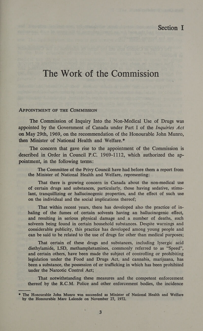 Section I The Work of the Commission APPOINTMENT OF THE COMMISSION The Commission of Inquiry Into the Non-Medical Use of Drugs was appointed by the Government of Canada under Part I of the Inquiries Act on May 29th, 1969, on the recommendation of the Honourable John Munro, then Minister of National Health and Welfare.* The concern that gave rise to the appointment of the Commission is described in Order in Council P.C. 1969-1112, which authorized the ap- pointment, in the following terms: The Committee of the Privy Council have had before them a report from the Minister of National Health and Welfare, representing: That there is growing concern in Canada about the non-medical use of certain drugs and substances, particularly, those having sedative, stimu- lant, tranquillizing or hallucinogenic properties, and the effect of such use on the individual and the social implications thereof; That within recent years, there has developed also the practice of in- haling of the fumes of certain solvents having an hallucinogenic effect, and resulting in serious physical damage and a number of deaths, such solvents being found in certain household substances. Despite warnings and considerable publicity, this practice has developed among young people and can be said to be related to the use of drugs for other than medical purposes; That certain of these drugs and substances, including lysergic acid diethylamide, LSD, methamphetamines, commonly referred to as “Speed”, and certain others, have been made the subject of controlling or prohibiting legislation under the Food and Drugs Act, and cannabis, marijuana, has _ been a substance, the possession of or trafficking in which has been prohibited under the Narcotic Control Act; That notwithstanding these measures and the competent enforcement thereof by the R.C.M. Police and other enforcement bodies, the incidence  * The Honourable John Munro was succeeded as Minister of National Health and Welfare by the Honourable Marc Lalonde on November 27, 1972.