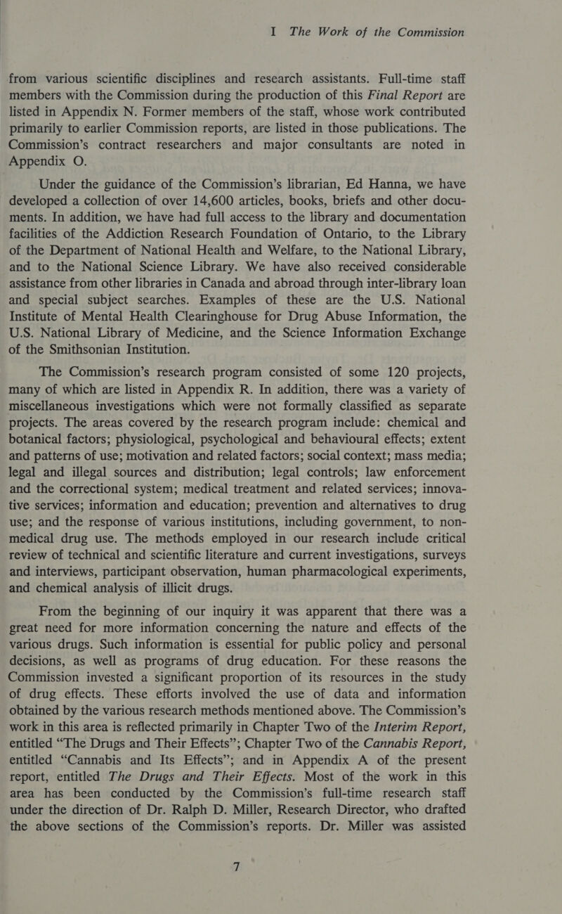from various scientific disciplines and research assistants. Full-time staff members with the Commission during the production of this Final Report are listed in Appendix N. Former members of the staff, whose work contributed primarily to earlier Commission reports, are listed in those publications. The Commission’s contract researchers and major consultants are noted in Appendix O. Under the guidance of the Commission’s librarian, Ed Hanna, we have developed a collection of over 14,600 articles, books, briefs and other docu- ments. In addition, we have had full access to the library and documentation facilities of the Addiction Research Foundation of Ontario, to the Library of the Department of National Health and Welfare, to the National Library, and to the National Science Library. We have also received considerable assistance from other libraries in Canada and abroad through inter-library loan and special subject searches. Examples of these are the U.S. National Institute of Mental Health Clearinghouse for Drug Abuse Information, the U.S. National Library of Medicine, and the Science Information Exchange of the Smithsonian Institution. The Commission’s research program consisted of some 120 projects, many of which are listed in Appendix R. In addition, there was a variety of miscellaneous investigations which were not formally classified as separate projects. The areas covered by the research program include: chemical and botanical factors; physiological, psychological and behavioural effects; extent and patterns of use; motivation and related factors; social context; mass media; legal and illegal sources and distribution; legal controls; law enforcement and the correctional system; medical treatment and related services; innova- tive services; information and education; prevention and alternatives to drug use; and the response of various institutions, including government, to non- medical drug use. The methods employed in our research include critical review of technical and scientific literature and current investigations, surveys and interviews, participant observation, human pharmacological experiments, and chemical analysis of illicit drugs. From the beginning of our inquiry it was apparent that there was a great need for more information concerning the nature and effects of the various drugs. Such information is essential for public policy and personal decisions, as well as programs of drug education. For these reasons the Commission invested a significant proportion of its resources in the study of drug effects. These efforts involved the use of data and information obtained by the various research methods mentioned above. The Commission’s work in this area is reflected primarily in Chapter Two of the Interim Report, entitled “The Drugs and Their Effects”; Chapter Two of the Cannabis Report, entitled “Cannabis and Its Effects’; and in Appendix A of the present report, entitled The Drugs and Their Effects. Most of the work in this area has been conducted by the Commission’s full-time research staff under the direction of Dr. Ralph D. Miller, Research Director, who drafted the above sections of the Commission’s reports. Dr. Miller was assisted