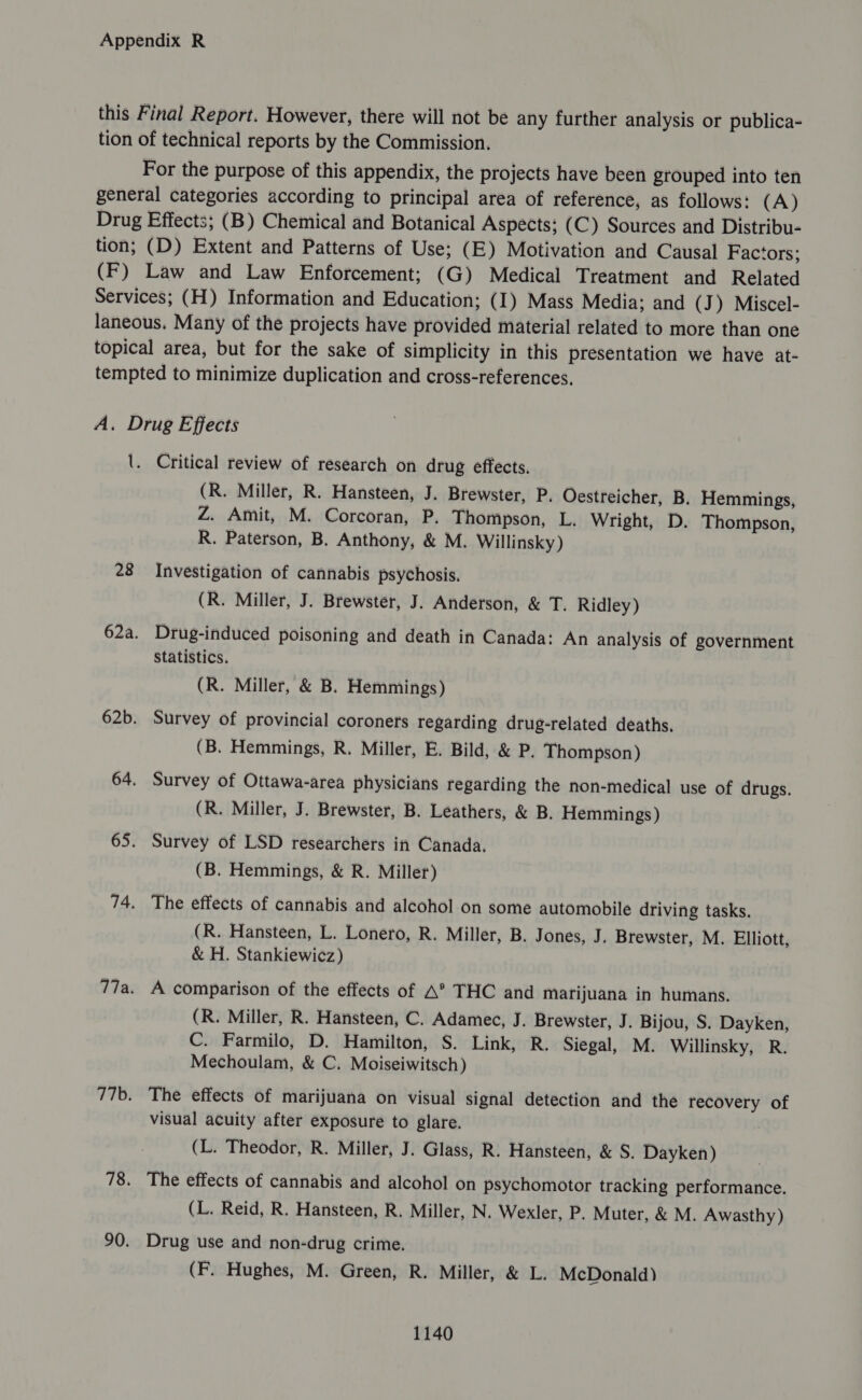 this Final Report. However, there will not be any further analysis or publica- tion of technical reports by the Commission. For the purpose of this appendix, the projects have been grouped into ten general categories according to principal area of reference, as follows: (A) Drug Effects; (B) Chemical and Botanical Aspects; (C) Sources and Distribu- tion; (D) Extent and Patterns of Use; (E) Motivation and Causal Factors; (F) Law and Law Enforcement; (G) Medical Treatment and Related Services; (H) Information and Education; (1) Mass Media; and (J) Miscel- laneous. Many of the projects have provided material related to more than one topical area, but for the sake of simplicity in this presentation we have at- tempted to minimize duplication and cross-references. A. Drug Effects \. Critical review of research on drug effects. (R. Miller, R. Hansteen, J. Brewster, P. Oestreicher, B. Hemmings, Z. Amit, M. Corcoran, P. Thompson, L. Wright, D. Thompson, R. Paterson, B. Anthony, &amp; M. Willinsky) 28 Investigation of cannabis psychosis. (R. Miller, J. Brewster, J. Anderson, &amp; T. Ridley) 62a. Drug-induced poisoning and death in Canada: An analysis of government Statistics. (R. Miller, &amp; B. Hemmings) 62b. Survey of provincial coroners regarding drug-related deaths. (B. Hemmings, R. Miller, E. Bild, &amp; P. Thompson) 64. Survey of Ottawa-area physicians regarding the non-medical use of drugs. (R. Miller, J. Brewster, B. Leathers, &amp; B. Hemmings) 65. Survey of LSD researchers in Canada. (B. Hemmings, &amp; R. Miller) 74. The effects of cannabis and alcohol on some automobile driving tasks. (R. Hansteen, L. Lonero, R. Miller, B. Jones, J. Brewster, M. Elliott, &amp; H. Stankiewicz) 77a. A comparison of the effects of A* THC and Marijuana in humans. (R. Miller, R. Hansteen, C. Adamec, J. Brewster, J. Bijou, S. Dayken, C. Farmilo, D. Hamilton, S. Link, R. Siegal, M. Willinsky, R. Mechoulam, &amp; C. Moiseiwitsch) 776. The effects of marijuana on visual signal detection and the recovery of visual acuity after exposure to glare. (L. Theodor, R. Miller, J. Glass, R. Hansteen, &amp; S. Dayken) 78. The effects of cannabis and alcohol on psychomotor tracking performance. (L. Reid, R. Hansteen, R. Miller, N. Wexler, P. Muter, &amp; M. Awasthy) 90. Drug use and non-drug crime. (F. Hughes, M. Green, R. Miller, &amp; L. McDonald)