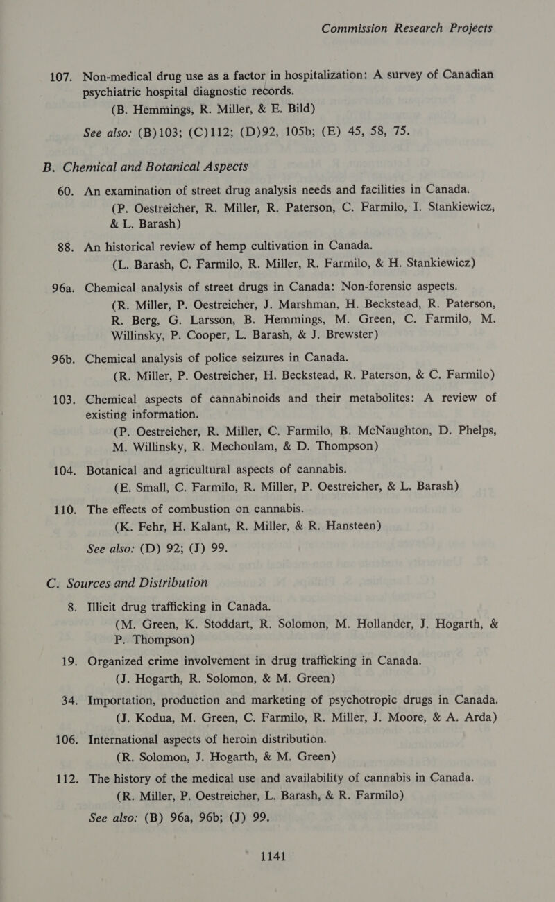 107. Non-medical drug use as a factor in hospitalization: A survey of Canadian psychiatric hospital diagnostic records. (B. Hemmings, R. Miller, &amp; E. Bild) See also: (B)103; (C)112; (D)92, 105b; (E) 45, 58, 75. B. Chemical and Botanical Aspects 60. An examination of street drug analysis needs and facilities in Canada. (P. Oestreicher, R. Miller, R. Paterson, C. Farmilo, I. Stankiewicz, &amp; L. Barash) 88. An historical review of hemp cultivation in Canada. (L. Barash, C. Farmilo, R. Miller, R. Farmilo, &amp; H. Stankiewicz) 96a. Chemical analysis of street drugs in Canada: Non-forensic aspects. (R. Miller, P. Oestreicher, J. Marshman, H. Beckstead, R. Paterson, R. Berg, G. Larsson, B. Hemmings, M. Green, C. Farmilo, M. Willinsky, P. Cooper, L. Barash, &amp; J. Brewster) 96b. Chemical analysis of police seizures in Canada. (R. Miller, P. Oestreicher, H. Beckstead, R. Paterson, &amp; C. Farmilo) 103. Chemical aspects of cannabinoids and their metabolites: A review of existing information. (P. Oestreicher, R. Miller, C. Farmilo, B. McNaughton, D. Phelps, M. Willinsky, R. Mechoulam, &amp; D. Thompson) 104. Botanical and agricultural aspects of cannabis. (E. Small, C. Farmilo, R. Miller, P. Oestreicher, &amp; L. Barash) 110. The effects of combustion on cannabis. (K. Fehr, H. Kalant, R. Miller, &amp; R. Hansteen) See also: (D) 92; (J) 99. C. Sources and Distribution 8. Illicit drug trafficking in Canada. (M. Green, K. Stoddart, R. Solomon, M. Hollander, J. Hogarth, &amp; P. Thompson) 19. Organized crime involvement in drug trafficking in Canada. (J. Hogarth, R. Solomon, &amp; M. Green) 34. Importation, production and marketing of psychotropic drugs in Canada. (J. Kodua, M. Green, C. Farmilo, R. Miller, J. Moore, &amp; A. Arda) 106. International aspects of heroin distribution. (R. Solomon, J. Hogarth, &amp; M. Green) 112. The history of the medical use and availability of cannabis in Canada. (R. Miller, P. Oestreicher, L. Barash, &amp; R. Farmilo) See also: (B) 96a, 96b; (J) 99.