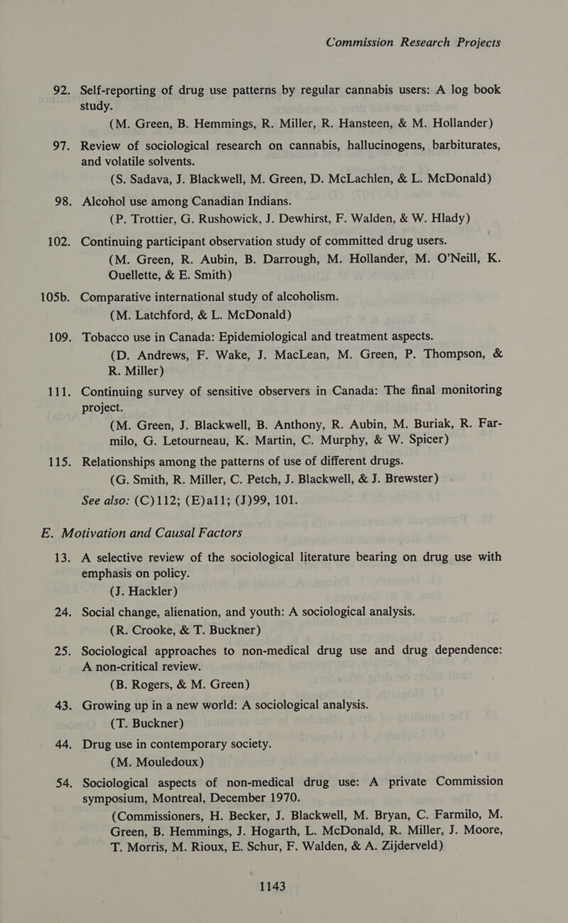 Self-reporting of drug use patterns by regular cannabis users: A log book study. (M. Green, B. Hemmings, R. Miller, R. Hansteen, &amp; M. Hollander) Review of sociological research on cannabis, hallucinogens, barbiturates, and volatile solvents. (S. Sadava, J. Blackwell, M. Green, D. McLachlen, &amp; L. McDonald) Alcohol use among Canadian Indians. (P. Trottier, G. Rushowick, J. Dewhirst, F. Walden, &amp; W. Hlady) Continuing participant observation study of committed drug users. (M. Green, R. Aubin, B. Darrough, M. Hollander, M. O’Neill, K. Ouellette, &amp; E. Smith) Comparative international study of alcoholism. (M. Latchford, &amp; L. McDonald) Tobacco use in Canada: Epidemiological and treatment aspects. (D. Andrews, F. Wake, J. MacLean, M. Green, P. Thompson, &amp; R. Miller) Continuing survey of sensitive observers in Canada: The final monitoring project. (M. Green, J. Blackwell, B. Anthony, R. Aubin, M. Buriak, R. Far- milo, G. Letourneau, K. Martin, C. Murphy, &amp; W. Spicer) Relationships among the patterns of use of different drugs. (G. Smith, R. Miller, C. Petch, J. Blackwell, &amp; J. Brewster) See also: (C)112; (E)al1; (J)99, 101. A selective review of the sociological literature bearing on drug use with emphasis on policy. (J. Hackler) Social change, alienation, and youth: A sociological analysis. (R. Crooke, &amp; T. Buckner) Sociological approaches to non-medical drug use and drug dependence: A non-critical review. (B. Rogers, &amp; M. Green) Growing up in a new world: A sociological analysis. (T. Buckner) Drug use in contemporary society. (M. Mouledoux) Sociological aspects of non-medical drug use: A private Commission symposium, Montreal, December 1970. (Commissioners, H. Becker, J. Blackwell, M. Bryan, C. Farmilo, M. Green, B. Hemmings, J. Hogarth, L. McDonald, R. Miller, J. Moore, T. Morris, M. Rioux, E. Schur, F. Walden, &amp; A. Zijderveld)