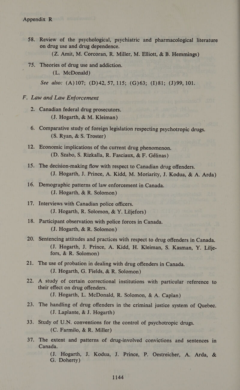 Review of the psychological, psychiatric and pharmacological literature on drug use and drug dependence. (Z. Amit, M. Corcoran, R. Miller, M. Elliott, &amp; B. Hemmings) Theories of drug use and addiction. (L. McDonald) See also: (A)107; (D)42, 57, 115; (G)63; (I)81; (J)99, 101. ta 21, Canadian federal drug prosecutors. (J. Hogarth, &amp; M. Kleiman) Comparative study of foreign legislation respecting psychotropic drugs. (S. Ryan, &amp; S, Troster) Economic implications of the current drug phenomenon. (D. Szabo, S. Rizkalla, R. Fasciaux, &amp; F. Gélinas) The decision-making flow with respect to Canadian drug offenders. (J. Hogarth, J. Prince, A. Kidd, M. Moriarity, J. Kodua, &amp; A. Arda) Demographic patterns of law enforcement in Canada. (J. Hogarth, &amp; R. Solomon) Interviews with Canadian police officers. (J. Hogarth, R. Solomon, &amp; Y. Liljefors) Participant observation with police forces in Canada. (J. Hogarth, &amp; R. Solomon) Sentencing attitudes and practices with respect to drug offenders in Canada. (J. Hogarth, J. Prince, A. Kidd, H. Kleiman, S. Kasman, Y. Lilje- fors, &amp; R. Solomon) The use of probation in dealing with drug offenders in Canada, (J. Hogarth, G, Fields, &amp; R. Solomon) A study of certain correctional institutions with particular reference to their effect on drug offenders. (J. Hogarth, L. McDonald, R. Solomon, &amp; A. Caplan) The handling of drug offenders in the criminal justice system of Quebec. (J. Laplante, &amp; J. Hogarth) Study of U.N. conventions for the control of psychotropic drugs, (C. Farmilo, &amp; R. Miller) The extent and patterns of drug-involved convictions and sentences in Canada. (J. Hogarth, J, Kodua, J. Prince, P. Oestreicher, A. Arda, &amp; G. Doherty)