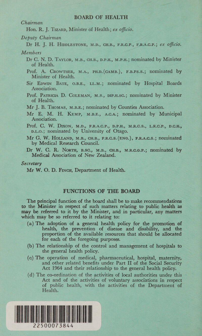 BOARD OF HEALTH Chairman Hon. R. J. Tizarp, Minister of Health; ex officio. Deputy Chairman Dr H. J. H. HwpLesTone, M.D., CH.B., F.R.C.P., F.R.A.C.P.; ex Officio. Members Dr C. N. D. Tayior, M.B., CH.B., D.P.H., M.P.H.; nominated by Minister of Health. Prof. A. CROWTHER, M.A., PH.D.(CAMB.), F.B.PS.S.; nominated by Minister of Health. Sir Epwin BATE, 0.B.E., LL.M.; nominated by Hospital Boards Association. Prof. Parricia D. CoLEMAN, M.S., DIP.H.SCc.; nominated by Minister of Health. Mr J. B. THOMAS, M.B.E.; nominated by Counties Association. Mr E. M. H. Kemp, M.B.E., A.c.A.; nominated by Municipal Association. Prof. C. W. Drxon, M.D., F.R.A.C.P., D.P.H., M.R.C.S., L.R.C.P., D.C.H., D.L.O.; nominated by University of Otago. Mr G. W. HOo.ianp, M.B., CH.B., F.R.C.S.(ENG.), F.R.A.C.S.; nominated by Medical Research Council. Dr W. C. R. Nort, B.sc., M.B., CH.B., M.R.C.G.P.; nominated by Medical Association of New Zealand. Secretary Mr W. O. D. Frncu, Department of Health. FUNCTIONS OF THE BOARD The principal function of the board shall be to make recommendations to the Minister in respect of such matters relating to public health as may be referred to it by the Minister, and in particular, any matters which may be so referred to it relating to: (a) The adoption of a general health policy for the promotion of health, the prevention of disease and disability, and the proportion of the available resources that should be allocated for each of the foregoing purposes. (b) The relationship of the control and management of hospitals to the general health policy. | (a) The operation of medical, pharmaceutical, hospital, maternity, and other related benefits under Part II of the Social Security Act 1964 and their relationship to the general health policy. (d) The co-ordination of the activities of local authorities under this Act and of the activities of voluntary associations in respect of public health, with the activities of the Department of Health. SLL