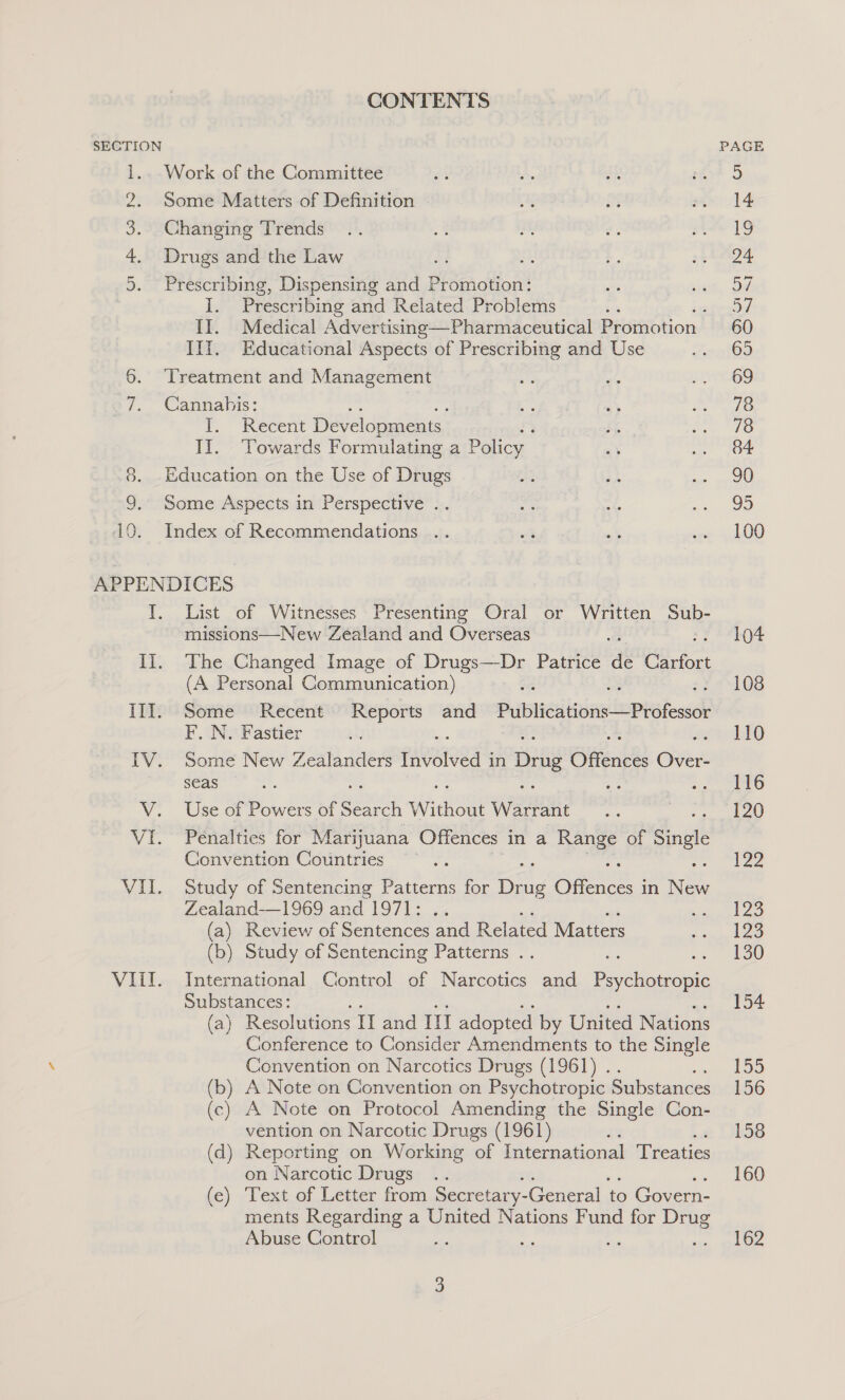 CONTENTS SECTION 1.. Work of the Committee 2. Some Matters of Definition Changing Trends Drugs and the Law eae Se Prescribing, Dispensing and Promotion: I. Prescribing and Related Problems : II. Medical Advertising—Pharmaceutical Promotion Ill. Educational Aspects of Prescribing and Use 6. ‘Treatment and Management 7. Cannahis: T, “Recent Developments II. Vowards Formulating a Policy 8. Education on the Use of Drugs 9. Some Aspects in Perspective .. 10. Index of Recommendations .. APPENDICES YT. List of Witnesses Presenting Oral or Written ere missions—New Zealand and Oveed Il. The Changed Image of eds Patrice dé Carfort (A Personal Communication) III. Some Recent Reports and Publications —Professor F. N. Fastier IV. Some New Zealanders ieatoed 4 in Drug Offences Over- seas V. Use of Powers of SexntK WwW Fre wae Vi. Penalties for Marijuana Offences ina Say of Single Convention Countries VII. Study of Sentencing Patterns for org Ofer | in New Zealand—1969 and 1971: w (a) Review of Sentences and Related Matters (b) Study of Sentencing Patterns .. VIII. International Control of Narcotics and Psychotropic Substances: (a) Resolutions II and IT adopted by United Nations Conference to Consider Amendments to the Single Convention on Narcotics Drugs (1961) .. (b) A Note on Convention on Psychotropic Substances (c) A Note on Protocol Amending the Single Con- vention on Narcotic Drugs (1961) (d) Reporting on Working of International Treaties on Narcotic Drugs fe) /Text.of Letter from Secretary- General to Govern- ments Regarding a United Nations Fund for Drug Abuse Control e - PAGE 14 ye, es 57 57 60 65 69 78 78 84 90 95 100 104 108 110 116 120 122 123 123 130 154 155 156 158 160 162