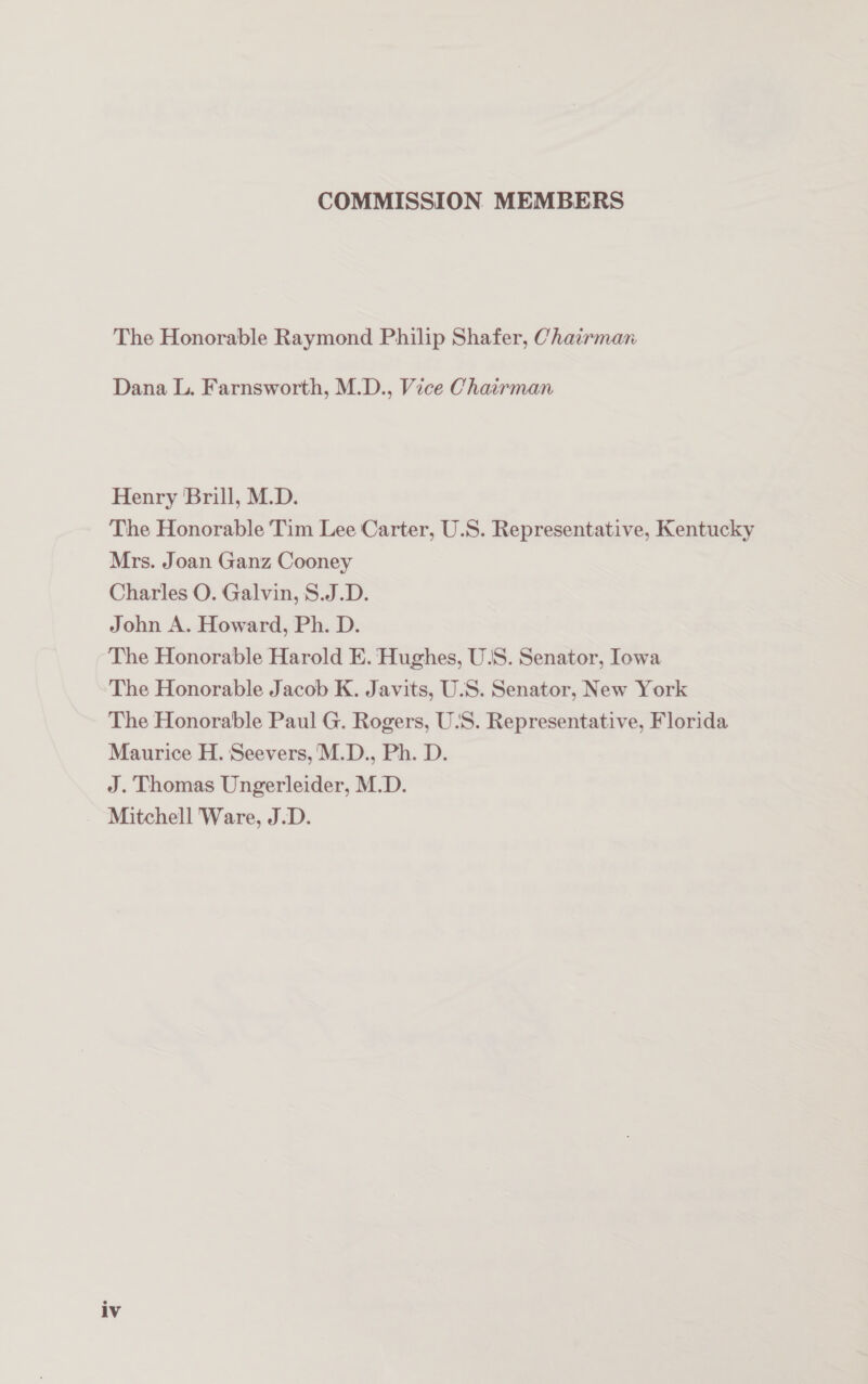 COMMISSION MEMBERS The Honorable Raymond Philip Shafer, Chairman Dana L. Farnsworth, M.D., Vice Chairman Henry Brill, M.D. The Honorable Tim Lee Carter, U.S. Representative, Kentucky Mrs. Joan Ganz Cooney Charles O. Galvin, S.J.D. John A. Howard, Ph. D. The Honorable Harold E. Hughes, U/S. Senator, Iowa The Honorable Jacob K. Javits, U/S. Senator, New York The Honorable Paul G. Rogers, U.S. Representative, Florida Maurice H. Seevers,M.D., Ph. D. J. Thomas Ungerleider, M.D. Mitchell Ware, J.D.