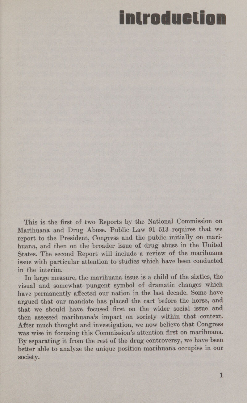 introduction        This is the first of two ee bt a Nae: inoue and ae Abuse. Public Law L883 States. The ee ck will iadede ae fe new issue with particular attention to studies which hay in the interim. =—s In large measure, the eeenna | issue is a child of the ie visual and somewhat pungent symbol of dramatic dies Bos . have permanently affected our nation in the last decade. Some have  that we should have focused first on the wider social issue and then assessed marihuana’s impact on society within that context. — After much thought and investigation, we now believe that Congress was wise in focusing this Commission’s attention first on marihuana. By separating it from the rest of the drug controversy, we have been better able to analyze we wee ro marihuana occupies | in our society. - OD