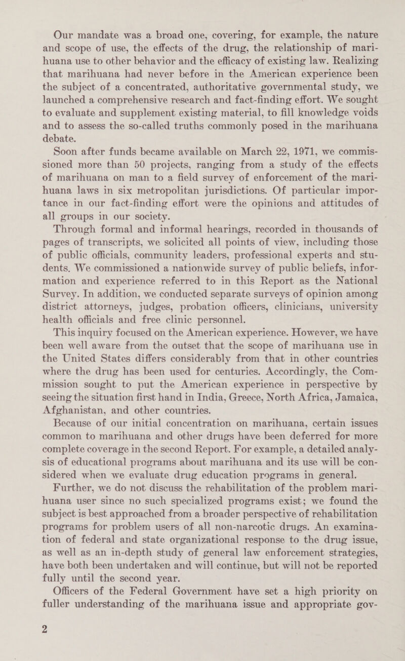 Our mandate was a broad one, covering, for example, the nature and scope of use, the effects of the drug, the relationship of mari- huana use to other behavior and the efficacy of existing law. Realizing that marihuana had never before in the American experience been the subject of a concentrated, authoritative governmental study, we launched a comprehensive research and fact-finding effort. We sought to evaluate and supplement existing material, to fill knowledge voids and to assess the so-called truths commonly posed in the marihuana debate. Soon after funds became available on March 22, 1971, we commis- sioned more than 50 projects, ranging from a study of the effects of marihuana on man to a field survey of enforcement of the mari- huana laws in six metropolitan jurisdictions. Of particular impor- tance in our fact-finding effort were the opinions and attitudes of all groups in our society. Through formal and informal hearings, recorded in thousands of pages of transcripts, we solicited all points of view, including those of public officials, community leaders, professional experts and stu- dents. We commissioned a nationwide survey of public beliefs, infor- mation and experience referred to in this Report as the National Survey. In addition, we conducted separate surveys of opinion among district attorneys, judges, probation officers, clinicians, university health officials and free clinic personnel. This inquiry focused on the American experience. However, we have been well aware from the outset that the scope of marihuana use in the United States differs considerably from that in other countries where the drug has been used for centuries. Accordingly, the Com- mission sought to put the American experience in perspective by seeing the situation first hand in India, Greece, North Africa, Jamaica, Afghanistan, and other countries. Because of our initial concentration on marihuana, certain issues common to marihuana and other drugs have been deferred for more complete coverage in the second Report. For example, a detailed analy- sis of educational programs about marihuana and its use will be con- sidered when we evaluate drug education programs in general. Further, we do not discuss the rehabilitation of the problem mari- huana user since no such specialized programs exist; we found the subject is best approached from a broader perspective of rehabilitation programs for problem users of all non-narcotic drugs. An examina- tion of federal and state organizational response to the drug’ issue, as well as an in-depth study of general law enforcement strategies, have both been undertaken and will continue, but will not be reported fully until the second year. Officers of the Federal Government have set a high priority on fuller understanding of the marihuana issue and appropriate gov-