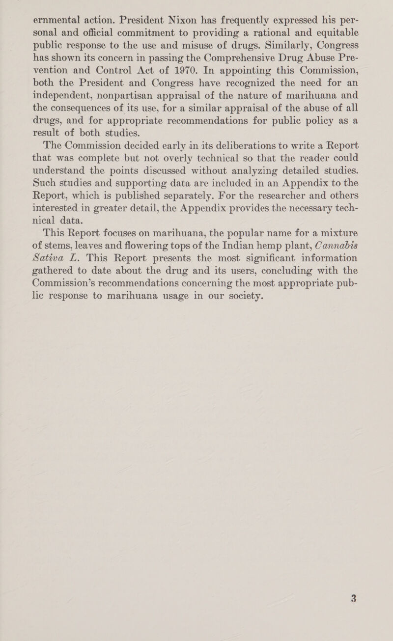 ernmental action. President Nixon has frequently expressed his per- sonal and official commitment to providing a rational and equitable public response to the use and misuse of drugs. Similarly, Congress has shown its concern in passing the Comprehensive Drug Abuse Pre- vention and Control Act of 1970. In appointing this Commission, both the President and Congress have recognized the need for an independent, nonpartisan appraisal of the nature of marihuana and the consequences of its use, for a similar appraisal of the abuse of all drugs, and for appropriate recommendations for public policy as a result of both studies. The Commission decided early in its deliberations to write a Report that was complete but not overly technical so that the reader could understand the points discussed without analyzing detailed studies. Such studies and supporting data are included in an Appendix to the Report, which is published separately. For the researcher and others interested in greater detail, the Appendix provides the necessary tech- nical data. This Report focuses on marihuana, the popular name for a mixture of stems, leaves and flowering tops of the Indian hemp plant, Cannabis Sativa L. This Report presents the most significant information gathered to date about the drug and its users, concluding with the Commission’s recommendations concerning the most appropriate pub- lic response to marihuana usage in our society.