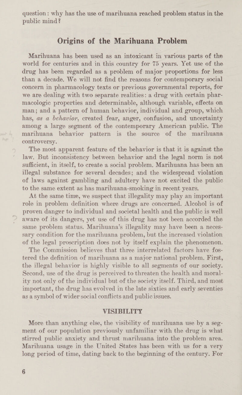 question: why has the use of marihuana reached problem status in the public mind ? Origins of the Marihuana Problem Marihuana has been used as an intoxicant in various parts of the world for centuries and in this country for 75 years. Yet use of the drug has been regarded as a problem of major proportions for less than a decade. We will not find the reasons for contemporary social concern in pharmacology texts or previous governmental reports, for we are dealing with two separate realities: a drug with certain phar- macologic properties and determinable, although variable, effects on man; and a pattern of human behavior, individual and group, which has, as a behavior, created fear, anger, confusion, and uncertainty among a large segment of the contemporary American public. The marihuana behavior pattern is the source of the marihuana controversy. The most apparent feature of the behavior is that it is against the law. But inconsistency between behavior and the legal norm is not sufficient, in itself, to create a social problem. Marihuana has been an illegal substance for several decades; and the widespread violation of laws against gambling and adultery have not excited the public to the same extent as has marihuana-smoking in recent years. At the same time, we suspect that illegality may play an important role in problem definition where drugs are concerned. Alcohol is of proven danger to individual and societal health and the public is well aware of its dangers, yet use of this drug has not been accorded the same problem status. Marihuana’s illegality may have been a neces- sary condition for the marihuana problem, but the increased violation of the legal proscription does not by itself explain the phenomenon. The Commission believes that three interrelated factors have fos- tered the definition of marihuana as a major national problem. First, the illegal behavior is highly visible to all segments of our society. Second, use of the drug is perceived to threaten the health and moral- ity not only of the individual but of the society itself. Third, and most important, the drug has evolved in the late sixties and early seventies as a symbol of wider social conflicts and public issues. VISIBILITY More than anything else, the visibility of marihuana use by a seg- ment of our population previously unfamiliar with the drug is what stirred public anxiety and thrust marihuana into the problem area. Marihuana usage in the United States has been with us for a very long period of time, dating back to the beginning of the century. For