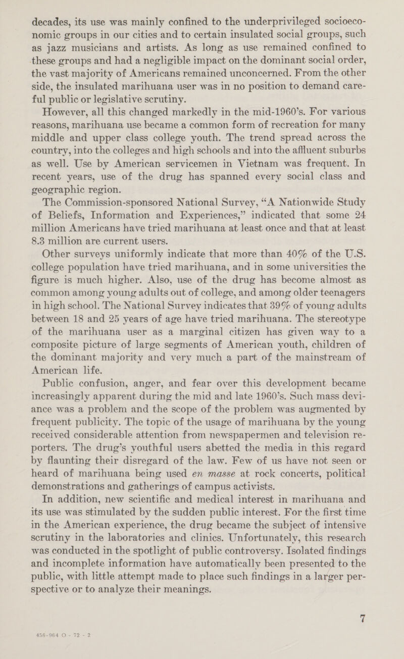 decades, its use was mainly confined to the underprivileged socioeco- nomic groups in our cities and to certain insulated social groups, such as jazz musicians and artists. As long as use remained confined to these groups and had a negligible impact on the dominant social order, the vast majority of Americans remained unconcerned. From the other side, the insulated marihuana user was in no position to demand care- ful public or legislative scrutiny. However, all this changed markedly in the mid-1960’s. For various reasons, marihuana use became a common form of recreation for many middle and upper class college youth. The trend spread across the country, into the colleges and high schools and into the affluent suburbs as well. Use by American servicemen in Vietnam was frequent. In recent years, use of the drug has spanned every social class and geographic region. The Commission-sponsored National Survey, “A Nationwide Study of Beliefs, Information and Experiences,” indicated that some 24 million Americans have tried marihuana at least once and that at least 8.3 million are current users. Other surveys uniformly indicate that more than 40% of the U.S. college population have tried marihuana, and in some universities the figure is much higher. Also, use of the drug has become almost as common among young adults out of college, and among older teenagers in high school. The National Survey indicates that 39% of young adults between 18 and 25 years of age have tried marihuana. The stereotype of the marihuana user as a marginal citizen has given way to a composite picture of large segments of American youth, children of the dominant majority and very much a part of the mainstream of American life. Public confusion, anger, and fear over this development became increasingly apparent during the mid and late 1960’s. Such mass devi- ance was a problem and the scope of the problem was augmented by frequent publicity. The topic of the usage of marihuana by the young received considerable attention from newspapermen and television re- porters. The drug’s youthful users abetted the media in this regard by flaunting their disregard of the law. Few of us have not seen or heard of marihuana being used en masse at rock concerts, political demonstrations and gatherings of campus activists. In addition, new scientific and medical interest in marihuana and its use was stimulated by the sudden public interest. For the first time in the American experience, the drug became the subject of intensive scrutiny in the laboratories and clinics. Unfortunately, this research was conducted in the spotlight of public controversy. Isolated findings and incomplete information have automatically been presented to the public, with little attempt made to place such findings in a larger per- spective or to analyze their meanings. 456-964 O- 72 - 2