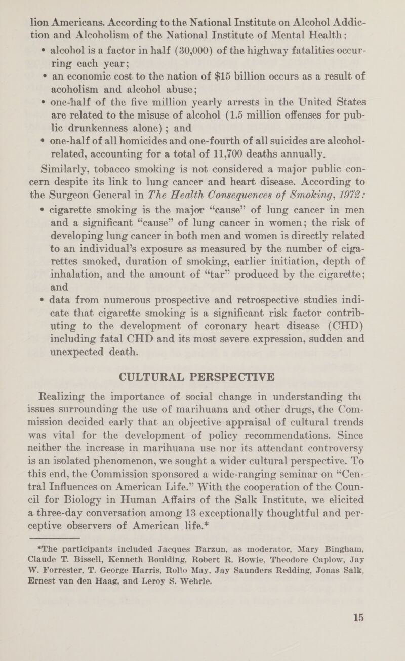 lion Americans. According to the National Institute on Alcohol Addic- tion and Alcoholism of the National Institute of Mental Health: ¢ alcohol is a factor in half (30,000) of the highway fatalities occur- ring each year; ¢ an economic cost to the nation of $15 billion occurs as a result of acoholism and alcohol abuse; ¢ one-half of the five million yearly arrests in the United States are related to the misuse of alcohol (1.5 million offenses for pub- lic drunkenness alone) ; and ¢ one-half of all homicides and one-fourth of all suicides are alcohol- related, accounting for a total of 11,700 deaths annually. Similarly, tobacco smoking is not considered a major public con- cern despite its link to lung cancer and heart disease. According to the Surgeon General in The Health Consequences of Smoking, 1972: ¢ cigarette smoking is the major “cause” of lung cancer in men and a significant “cause” of lung cancer in women; the risk of developing lung cancer in both men and women is directly related to an individual’s exposure as measured by the number of ciga- rettes smoked, duration of smoking, earlier initiation, depth of inhalation, and the amount of “tar” produced by the cigarette; and e data from numerous prospective and retrospective studies indi- cate that cigarette smoking is a significant risk factor contrib- uting to the development of coronary heart disease (CHD) including fatal CHD and its most severe expression, sudden and unexpected death. CULTURAL PERSPECTIVE Realizing the importance of social change in understanding the issues surrounding the use of marihuana and other drugs, the Com- mission decided early that an objective appraisal of cultural trends was vital for the development of policy recommendations. Since neither the increase in marihuana use nor its attendant controversy is an isolated phenomenon, we sought a wider cultural perspective. To this end, the Commission sponsored a wide-ranging seminar on “Cen- tral Influences on American Life.” With the cooperation of the Coun- cil for Biology in Human Affairs of the Salk Institute, we elicited a three-day conversation among 13 exceptionally thoughtful and per- ceptive observers of American life.* *The participants included Jacques Barzun, as moderator, Mary Bingham, Claude T. Bissell, Kenneth Boulding, Robert R. Bowie, Theodore Caplow, Jay W. Forrester, T. George Harris, Rollo May, Jay Saunders Redding, Jonas Salk, Ernest van den Haag, and Leroy S. Wehrle.
