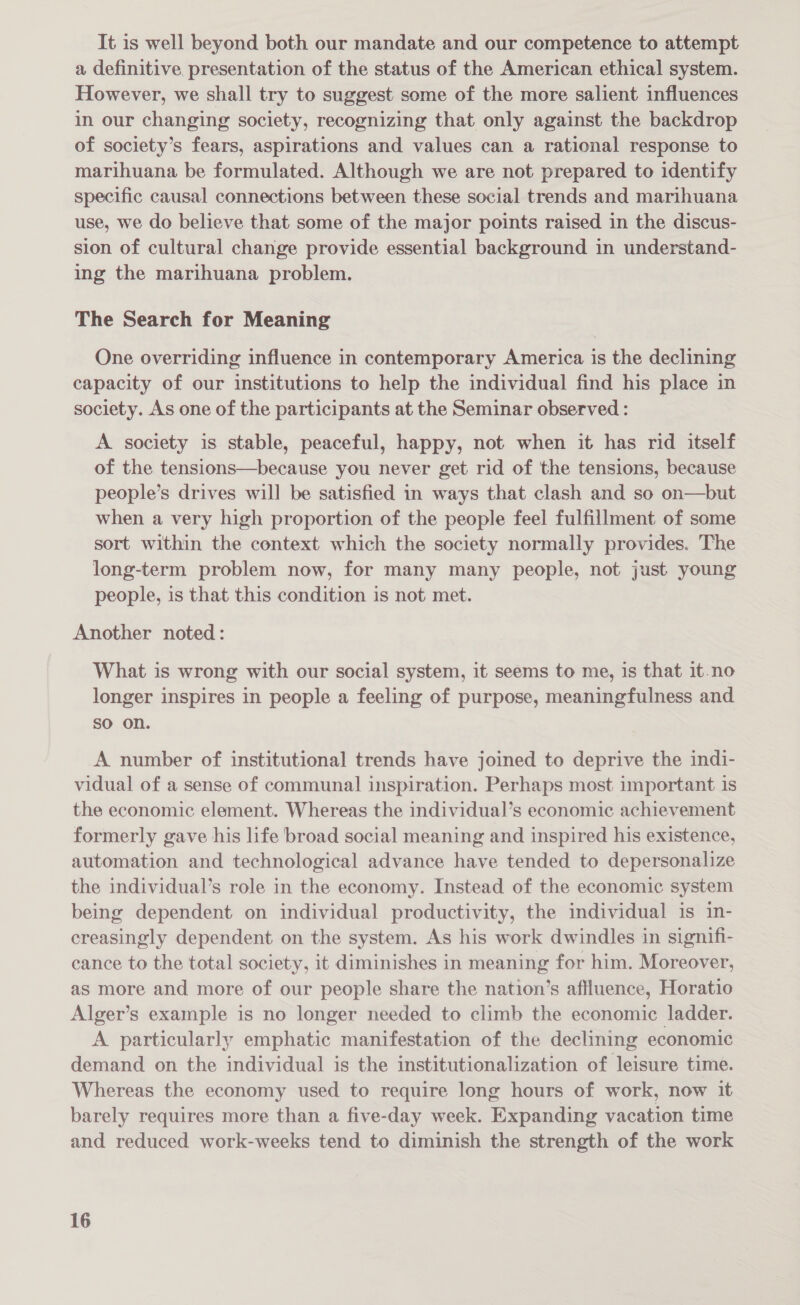 It is well beyond both our mandate and our competence to attempt a definitive presentation of the status of the American ethical system. However, we shall try to suggest some of the more salient influences in our changing society, recognizing that only against the backdrop of society’s fears, aspirations and values can a rational response to marihuana be formulated. Although we are not prepared to identify specific causal connections between these social trends and marihuana use, we do believe that some of the major points raised in the discus- sion of cultural change provide essential background in understand- ing the marihuana problem. The Search for Meaning One overriding influence in contemporary America is the declining capacity of our institutions to help the individual find his place in society. As one of the participants at the Seminar observed : A society is stable, peaceful, happy, not when it has rid itself of the tensions—because you never get rid of the tensions, because people’s drives will be satisfied in ways that clash and so on—but when a very high proportion of the people feel fulfillment of some sort within the context which the society normally provides. The long-term problem now, for many many people, not just young people, is that this condition is not met. Another noted: What is wrong with our social system, it seems to me, is that it-no longer inspires in people a feeling of purpose, meaningfulness and so on. A number of institutional trends have joined to deprive the indi- vidual of a sense of communal inspiration. Perhaps most important is the economic element. Whereas the individual’s economic achievement formerly gave his life broad social meaning and inspired his existence, automation and technological advance have tended to depersonalize the individual’s role in the economy. Instead of the economic system being dependent on individual productivity, the individual is in- creasingly dependent on the system. As his work dwindles in signifi- cance to the total society, it diminishes in meaning for him. Moreover, as more and more of our people share the nation’s affluence, Horatio Alger’s example is no longer needed to climb the economic ladder. A particularly emphatic manifestation of the declining economic demand on the individual is the institutionalization of leisure time. Whereas the economy used to require long hours of work, now it barely requires more than a five-day week. Expanding vacation time and reduced work-weeks tend to diminish the strength of the work