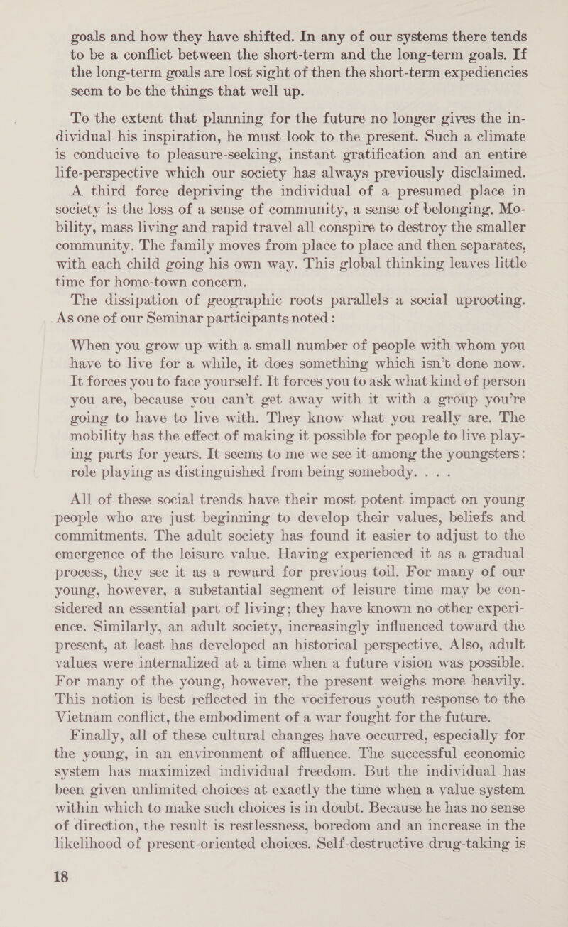 goals and how they have shifted. In any of our systems there tends to be a conflict between the short-term and the long-term goals. If the long-term goals are lost sight of then the short-term expediencies seem to be the things that well up. To the extent that planning for the future no longer gives the in- dividual his inspiration, he must look to the present. Such a climate is conducive to pleasure-seeking, instant gratification and an entire life-perspective which our society has always previously disclaimed. A. third force depriving the individual of a presumed place in society is the loss of a sense of community, a sense of belonging. Mo- bility, mass living and rapid travel all conspire to destroy the smaller community. The family moves from place to place and then separates, with each child going his own way. This global thinking leaves little time for home-town concern. The dissipation of geographic roots parallels a social uprooting. As one of our Seminar participants noted : When you grow up with a small number of people with whom you have to live for a while, it does something which isn’t done now. It forces you to face yourself. It forces you to ask what kind of person you are, because you can’t get away with it with a group you're going to have to live with. They know what you really are. The mobility has the effect. of making it possible for people to live play- ing parts for years. It seems to me we see it among the youngsters: role playing as distinguished from being somebody. . . . All of these social trends have their most potent impact on young people who are just beginning to develop their values, beliefs and commitments. The adult society has found it easier to adjust to the emergence of the leisure value. Having experienced it as a gradual process, they see it as a reward for previous toil. For many of our young, however, a substantial segment of leisure time may be con- sidered an essential part of living; they have known no other experi- ence. Similarly, an adult society, increasingly influenced toward the present, at least has developed an historical perspective. Also, adult values were internalized at a time when a future vision was possible. For many of the young, however, the present weighs more heavily. This notion is best reflected in the vociferous youth response to the Vietnam conflict, the embodiment of a war fought for the future. Finally, all of these cultural changes have occurred, especially for the young, in an environment of affluence. The successful economic system has maximized individual freedom. But the individual has been given unlimited choices at exactly the time when a value system within which to make such choices is in doubt. Because he has no sense of direction, the result is restlessness, boredom and an increase in the likelihood of present-oriented choices. Self-destructive drug-taking is