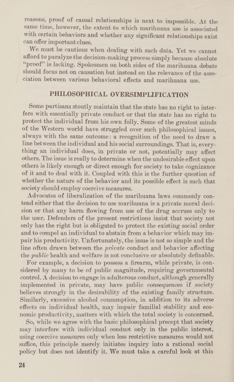 reasons, proof of causal relationships is next to impossible. At the same time, however, the extent to which marihuana use is associated with certain behaviors and whether any significant relationships exist can offer important clues. We must be cautious when dealing with such data. Yet we cannot afford to paralyze the decision-making process simply because absolute “proof” is lacking. Spokesmen on both sides of the marihuana debate should focus not on causation but instead on the relevance of the asso- ciation between various behavioral effects and marihuana use. PHILOSOPHICAL OVERSIMPLIFICATION Some partisans stoutly maintain that the state has no right to inter- fere with essentially private conduct or that the state has no right to protect the individual from his own folly. Some of the greatest minds of the Western world have struggled over such philosophical issues, always with the same outcome: a recognition of the need to draw a line between the individual and his social surroundings. That is, every- thing an individual does, in private or not, potentially may affect others. The issue is really to determine when the undesirable effect upon others is likely enough or direct enough for society to take cognizance of it and to deal with it. Coupled with this is the further question of whether the nature of the behavior and its possible effect is such that society should employ coercive measures. Advocates of liberalization of the marihuana laws commonly con- tend either that the decision to use marihuana is a private moral deci- sion or that any harm flowing from use of the drug accrues only to the user. Defenders of the present restrictions insist that society not only has the right but is obligated to protect the existing social order and to compel an individual to abstain from a behavior which may im- pair his productivity. Unfortunately, the issue is not so simple and the line often drawn between the private conduct and behavior affecting the public health and welfare is not conclusive or absolutely definable. For example, a decision to possess a firearm, while private, is con- sidered by many to be of public magnitude, requiring governmental control. A decision to engage in adulterous conduct, although generally implemented in private, may have public consequences if society believes strongly in the desirability of the existing family structure. Similarly, excessive alcohol consumption, in addition to its adverse effects on individual health, may impair familial stability and eco- nomic productivity, matters with which the total society is concerned. So, while we agree with the basic philosophical precept that society may interfere with individual conduct only in the public interest, using coercive measures only when less restrictive measures would not suffice, this principle merely initiates inquiry into a rational social policy but does not identify it. We must take a careful look at this