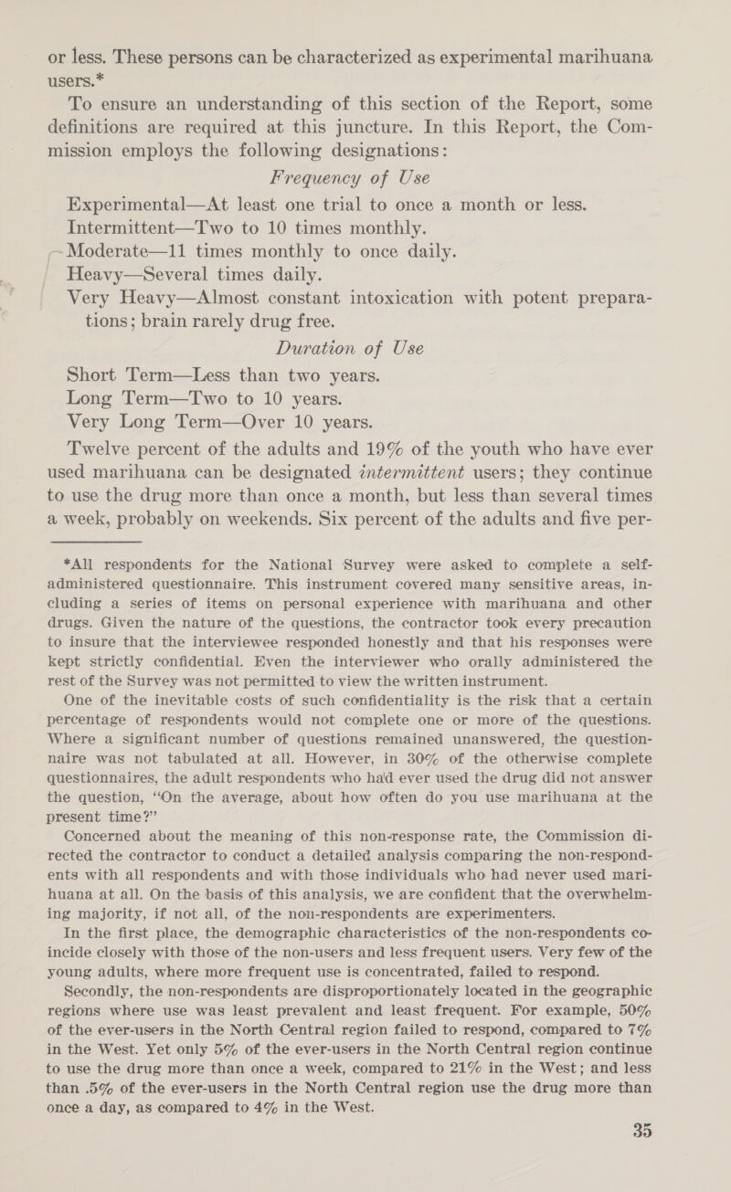 or less. These persons can be characterized as experimental marihuana users.* To ensure an understanding of this section of the Report, some definitions are required at this juncture. In this Report, the Com- mission employs the following designations: Frequency of Use Experimental—At least one trial to once a month or less. Intermittent—Two to 10 times monthly. ~ Moderate—11 times monthly to once daily. Heavy—Several times daily. Very Heavy—Almost constant intoxication with potent prepara- tions; brain rarely drug free. Duration of Use Short Term—Less than two years. Long Term—Two to 10 years. Very Long Term—Over 10 years. Twelve percent of the adults and 19% of the youth who have ever used marihuana can be designated intermittent users; they continue to use the drug more than once a month, but less than several times a week, probably on weekends. Six percent of the adults and five per- *All respondents for the National Survey were asked to complete a self- administered questionnaire. This instrument covered many sensitive areas, in- cluding a series of items on personal experience with marihuana and other drugs. Given the nature of the questions, the contractor took every precaution to insure that the interviewee responded honestly and that his responses were kept strictly confidential. Even the interviewer who orally administered the rest of the Survey was not permitted to view the written instrument. One of the inevitable costs of such confidentiality is the risk that a certain percentage of respondents would not complete one or more of the questions. Where a significant number of questions remained unanswered, the question- naire was not tabulated at all. However, in 30% of the otherwise complete questionnaires, the adult respondents who ha'd ever used the drug did not answer the question, ‘On the average, about how often do you use marihuana at the present time?” Concerned about the meaning of this non-response rate, the Commission di- rected the contractor to conduct a detailed analysis comparing the non-respond- ents with all respondents and with those individuals who had never used mari- huana at all. On the basis of this analysis, we are confident that the overwhelm- ing majority, if not all, of the non-respondents are experimenters. In the first place, the demographic characteristics of the non-respondents co- incide closely with those of the non-users and less frequent users. Very few of the young adults, where more frequent use is concentrated, failed to respond. Secondly, the non-respondents are disproportionately located in the geographic regions where use was least prevalent and least frequent. For example, 50% of the ever-users in the North Central region failed to respond, compared to 7% in the West. Yet only 5% of the ever-users in the North Central region continue to use the drug more than once a week, compared to 21% in the West; and less than 5% of the ever-users in the North Central region use the drug more than once a day, as compared to 4% in the West.