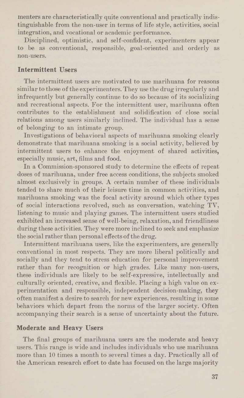 menters are characteristically quite conventional and practically indis- tinguishable from the non-user in terms of life style, activities, social integration, and vocational or academic performance. Disciplined, optimistic, and self-confident, experimenters appear to be as conventional, responsible, goal-oriented and orderly as non-users. Intermittent Users The intermittent users are motivated to use marihuana for reasons similar to those of the experimenters. They use the drug irregularly and infrequently but generally continue to do so because of its socializing and recreational aspects. For the intermittent user, marihuana often contributes to the establishment and solidification of close social relations among users similarly inclined. The individual has a sense of belonging to an intimate group. Investigations of behavioral aspects of marihuana smoking clearly demonstrate that marihuana smoking jis a social activity, believed by intermittent users to enhance the enjoyment of shared activities, especially music, art, films and food. In a Commission-sponsored study to determine the effects of repeat doses of marihuana, under free access conditions, the subjects smoked almost exclusively in groups. A certain number of these individuals tended to share much of their leisure time in common activities, and marihuana smoking was the focal activity around which other types of social interactions revolved, such as conversation, watching TV, listening to music and playing games. The intermittent users studied exhibited an increased sense of well-being, relaxation, and friendliness during these activities. They were more inclined to seek and emphasize the social rather than personal effects of the drug. Intermittent marihuana users, like the experimenters, are generally conventional in most respects. They are more liberal politically and socially and they tend to stress education for personal improvement rather than for recognition or high grades. Like many non-users, these individuals are likely to be self-expressive, intellectually and culturally oriented, creative, and flexible. Placing a high value on ex- perimentation and responsible, independent decision-making, they often manifest a desire to search for new experiences, resulting in some behaviors which depart from the norms of the larger society. Often accompanying their search is a sense of uncertainty about the future. Moderate and Heavy Users The final groups of marihuana users are the moderate and heavy users. This range is wide and includes individuals who use marihuana more than 10 times a month to several times a day. Practically all of the American research effort to date has focused on the large majority