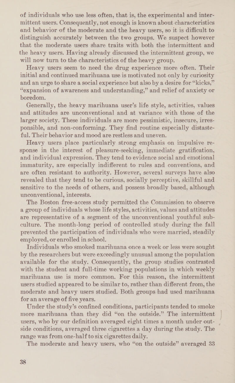 of individuals who use less often, that is, the experimental and inter- mittent users. Consequently, not enough is known about characteristics and behavior of the moderate and the heavy users, so it is difficult to distinguish accurately between the two groups. We suspect however that the moderate users share traits with both the intermittent and the heavy users. Having already discussed the intermittent group, we will now turn to the characteristics of the heavy group. Heavy users seem to need the drug experience more often. Their initial and continued marihuana use is motivated not only by curiosity and an urge to share a social experience but also by a desire for “kicks,” “expansion of awareness and understanding,” and relief of anxiety or boredom. Generally, the heavy marihuana user’s life style, activities, values and attitudes are unconventional and at variance with those of the larger society. These individuals are more pessimistic, insecure, irres- ponsible, and non-conforming. They find routine especially distaste- ful. Their behavior and mood are restless and uneven. Heavy users place particularly strong emphasis on impulsive re- sponse in the interest of pleasure-seeking, immediate gratification, and individual expression. They tend to evidence social and emotional immaturity, are especially indifferent to rules and conventions, and are often resistant to authority. However, several surveys have also revealed that they tend to be curious, socially perceptive, skillful and sensitive to the needs of others, and possess broadly based, although unconventional, interests. The Boston free-access study permitted the Commission to observe a group of individuals whose life styles, activities, values and attitudes are representative of a segment of the unconventional youthful sub- culture. The month-long period of controlled study during the fall prevented the participation of individuals who were married, steadily employed, or enrolled in school. Individuals who smoked marihuana once a week or less were sought by the researchers but were exceedingly unusual among the population available for the study. Consequently, the group studies contrasted with the student and full-time working populations in which weekly marihuana use is more common. For this reason, the intermittent users studied appeared to be similar to, rather than different from, the moderate and heavy users studied. Both groups had used marihuana for an average of five years. Under the study’s confined conditions, participants tended to smoke more marihuana than they did “on the outside.” The intermittent | users, who by our definition averaged eight times a month under out- | side conditions, averaged three cigarettes a day during the study. The range was from one-half to six cigarettes daily. The moderate and heavy users, who “on the outside” averaged 33