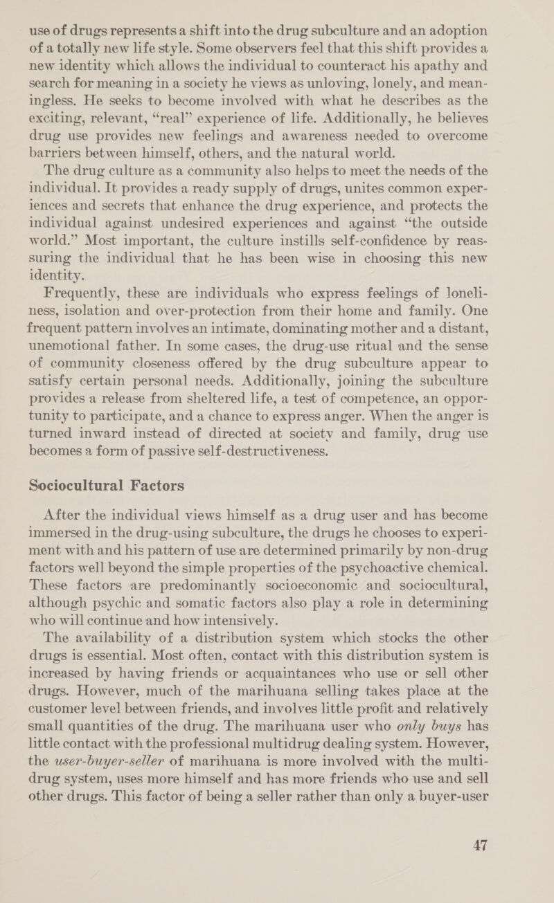 use of drugs represents a shift into the drug subculture and an adoption of a totally new life style. Some observers feel that this shift provides a new identity which allows the individual to counteract his apathy and search for meaning in a society he views as unloving, lonely, and mean- ingless. He seeks to become involved with what he describes as the exciting, relevant, “real” experience of life. Additionally, he believes drug use provides new feelings and awareness needed to overcome barriers between himself, others, and the natural world. The drug culture as a community also helps to meet the needs of the individual. It provides a ready supply of drugs, unites common exper- lences and secrets that enhance the drug experience, and protects the individual against undesired experiences and against “the outside world.” Most important, the culture instills self-confidence by reas- suring the individual that he has been wise in choosing this new identity. Frequently, these are individuals who express feelings of lonel1- ness, isolation and over-protection from their home and family. One frequent pattern involves an intimate, dominating mother and a distant, unemotional father. In some cases, the drug-use ritual and the sense of community closeness offered by the drug subculture appear to satisfy certain personal needs. Additionally, joining the subculture provides a release from sheltered life, a test of competence, an oppor- tunity to participate, and a chance to express anger. When the anger is turned inward instead of directed at society and family, drug use becomes a form of passive self-destructiveness. Sociocultural Factors After the individual views himself as a drug user and has become immersed in the drug-using subculture, the drugs he chooses to experi- ment with and his pattern of use are determined primarily by non-drug factors well beyond the simple properties of the psychoactive chemical. These factors are predominantly socioeconomic and sociocultural, although psychic and somatic factors also play a role in determining who will continue and how intensively. The availability of a distribution system which stocks the other drugs is essential. Most often, contact with this distribution system is increased by having friends or acquaintances who use or sell other drugs. However, much of the marihuana selling takes place at the customer level between friends, and involves little profit and relatively small quantities of the drug. The marihuana user who only buys has little contact with the professional multidrug dealing system. However, the user-buyer-seller of marihuana is more involved with the multi- drug system, uses more himself and has more friends who use and sell other drugs. This factor of being a seller rather than only a buyer-user AT