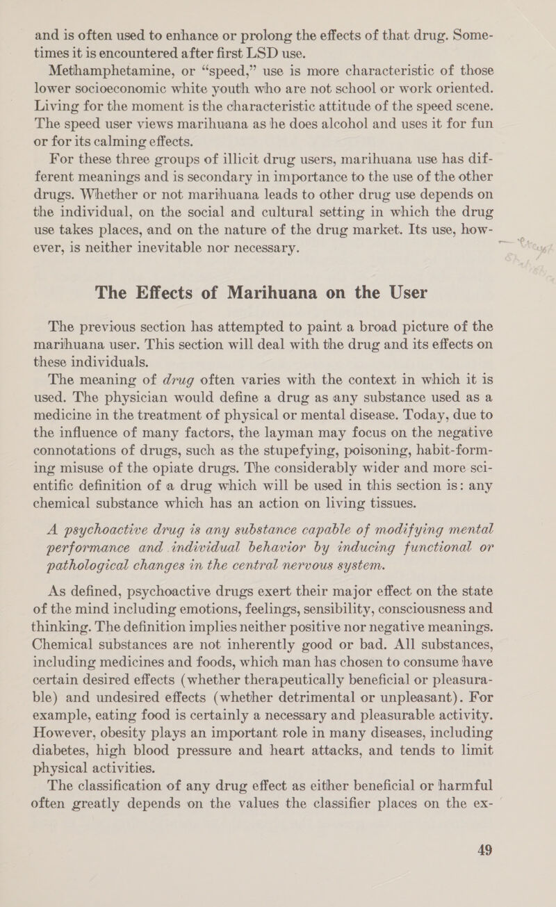 and is often used to enhance or prolong the effects of that drug. Some- times it is encountered after first LSD use. Methamphetamine, or “speed,” use is more characteristic of those lower socioeconomic white youth who are not school or work oriented. Living for the moment is the characteristic attitude of the speed scene. The speed user views marihuana as he does alcohol and uses it for fun or for its calming effects. For these three groups of illicit drug users, marihuana use has dif- ferent meanings and is secondary in importance to the use of the other drugs. Whether or not marthuana leads to other drug use depends on the individual, on the social and cultural setting in which the drug ever, is neither inevitable nor necessary. The Effects of Marihuana on the User The previous section has attempted to paint a broad picture of the marihuana user. This section will deal with the drug and its effects on these individuals. The meaning of drug often varies with the context in which it is used. The physician would define a drug as any substance used as a medicine in the treatment of physical or mental disease. Today, due to the influence of many factors, the layman may focus on the negative connotations of drugs, such as the stupefying, poisoning, habit-form- ing misuse of the opiate drugs. The considerably wider and more scl- entific definition of a drug which will be used in this section is: any chemical substance which has an action on living tissues. A psychoactive drug is any substance capable of modifying mental performance and individual behavior by inducing functional or pathological changes in the central nervous system. As defined, psychoactive drugs exert their major effect on the state of the mind including emotions, feelings, sensibility, consciousness and thinking. The definition implies neither positive nor negative meanings. Chemical substances are not inherently good or bad. All substances, including medicines and foods, which man has chosen to consume have certain desired effects (whether therapeutically beneficial or pleasura- ble) and undesired effects (whether detrimental or unpleasant). For example, eating food is certainly a necessary and pleasurable activity. However, obesity plays an important role in many diseases, including diabetes, high blood pressure and heart attacks, and tends to limit physical activities. The classification of any drug effect as either beneficial or harmful often greatly depends on the values the classifier places on the ex- |