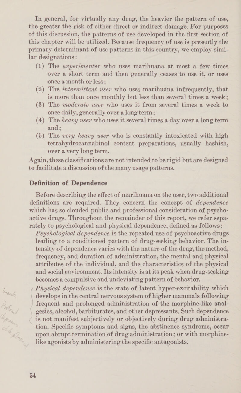 the greater the risk of either direct or indirect damage. For purposes of this discussion, the patterns of use developed in the first section of this chapter will be utilized. Because frequency of use is presently the primary determinant of use patterns in this country, we employ simi- lar designations: (1) The experimenter who uses marihuana at most a few times over a short term and then generally ceases to use it, or uses once a month or less; (2) The entermittent user who uses marihuana infrequently, that is more than once monthly but less than several times a week; (3) The moderate user who uses it from several times a week to once daily, generally over a long term; (4) The heavy user who uses it several times a day over a long term and; (5) The very heavy user who is constantly intoxicated with high tetrahydrocannabinol content preparations, usually hashish, over a very long term. Again, these classifications are not intended to be rigid but are designed to facilitate a discussion of the many usage patterns. Definition of Dependence Before describing the effect of marihuana on the user, two additional definitions are required. They concern the concept of dependence which has so clouded public and professional consideration of psycho- active drugs. Throughout the remainder of this report, we refer sepa- rately to psychological and physical dependence, defined as follows: Psychological dependence is the repeated use of psychoactive drugs leading to a conditioned pattern of drug-seeking behavior, The in- tensity of dependence varies with the nature of the drug, the method, frequency, and duration of administration, the mental and physical attributes of the individual, and the characteristics of the physical and social environment. Its intensity is at its peak when drug-seeking becomes a compulsive and undeviating pattern of behavior. . Physical dependence is the state of latent hyper-excitability which develops in the central nervous system of higher mammals following ) frequent and prolonged administration of the morphine-like anal- gesics, alcohol, barbiturates, and other depressants. Such dependence ¢ is not manifest subjectively or objectively during drug administra- tion. Specific symptoms and signs, the abstinence syndrome, occur upon abrupt termination of drug administration ; or with morphine- like agonists by administering the specific antagonists. ——