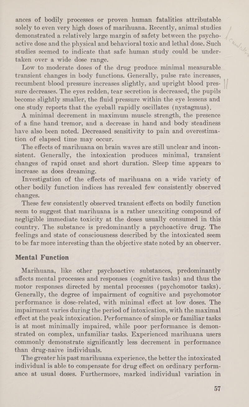 ances of bodily processes or proven human fatalities attributable solely to even very high doses of marihuana. Recently, animal studies demonstrated a relatively large margin of safety between the psycho- active dose and the physical and behavioral toxic and lethal dose. Such studies seemed to indicate that safe human study could be under- taken over a wide dose range. Low to moderate doses of the drug produce minimal measurable transient changes in body functions. Generally, pulse rate increases, recumbent blood pressure increases slightly, and upright blood pres- sure decreases. The eyes redden, tear secretion is decreased, the pupils become slightly smaller, the fluid pressure within the eye lessens and one study reports that the eyeball rapidly oscillates (nystagmus). A minimal decrement in maximum muscle strength, the presence of a fine hand tremor, and a decrease in hand and body steadiness have also been noted. Decreased sensitivity to pain and overestima- tion of elapsed time may occur. The effects of marihuana on brain waves are still unclear and incon- sistent. Generally, the intoxication produces minimal, transient changes of rapid onset and short duration. Sleep time appears to increase as does dreaming. Investigation of the effects of marihuana on a wide variety of other bodily function indices has revealed few consistently observed changes. These few consistently observed transient effects on bodily function seem to suggest that marihuana is a rather unexciting compound of negligible immediate toxicity at the doses usually consumed in this country. The substance is predominantly a psychoactive drug. The feelings and state of consciousness described by the intoxicated seem to be far more interesting than the objective state noted by an observer. Mental Function Marthuana, like other psychoactive substances, predominantly affects mental processes and responses (cognitive tasks) and thus the motor responses directed by mental processes (psychomotor tasks). Generally, the degree of impairment of cognitive and psychomotor performance is dose-related, with minimal effect at low doses. The impairment varies during the period of intoxication, with the maximal effect at the peak intoxication. Performance of simple or familiar tasks is at most minimally impaired, while poor performance is demon- strated on complex, unfamiliar tasks. Experienced marihuana users commonly demonstrate significantly less decrement in performance than drug-naive individuals. The greater his past marihuana experience, the better the intoxicated individual is able to compensate for drug effect on ordinary perform- ance at usual doses. Furthermore, marked individual variation in o7