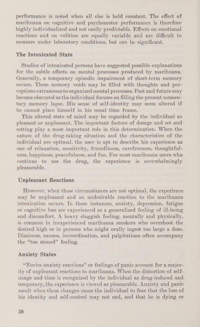 performance is noted when all else is held constant. The effect of marihuana on cognitive and psychomotor performance is therefore highly individualized and not easily predictable. Effects on emotional reactions and on volition are equally variable and are difficult to measure under laboratory conditions, but can be significant. The Intoxicated State Studies of intoxicated persons have suggested possible explanations for the subtle effects on mental processes produced by marihuana. Generally, a temporary episodic impairment of short-term memory occurs. These memory voids may be filled with thoughts and per- ceptions extraneous to organized mental processes. Past and future may become obscured as the individual focuses on filling the present momen- tary memory lapse. His sense of self-identity may seem altered if he cannot place himself in his usual time frame. This altered state of mind may be regarded by the individual as pleasant or unpleasant. The important factors of dosage and set and setting play a most important role in this determination. When the nature of the drug-taking situation and the characteristics of the individual are optimal, the user is apt to describe his experience as one of relaxation, sensitivity, friendliness, carefreeness, thoughtful- ness, happiness, peacefulness, and fun. For most marihuana users who continue to use the drug, the experience is overwhelmingly pleasurable. Unpleasant Reactions However, when these circumstances are not optimal, the experience may be unpleasant and an undesirable reaction to the marihuana intoxication occurs. In these instances, anxiety, depression, fatigue or cognitive loss are experienced as a generalized feeling of ill-being and discomfort. A heavy sluggish feeling, mentally and physically, is common in inexperienced marihuana smokers who overshoot the desired high or in persons who might orally ingest too large a dose. Dizziness, nausea, incoordination, and palpitations often accompany the “too stoned” feeling. Anxiety States “Novice anxiety reactions” or feelings of panic account for a major- ity of unpleasant reactions to marihuana. When the distortion of self- image and time is recognized by the individual as drug-induced and temporary, the experience is viewed as pleasurable. Anxiety and panic result when these changes cause the individual to fear that the loss of his identity and self-control may not end, and that he is dying or