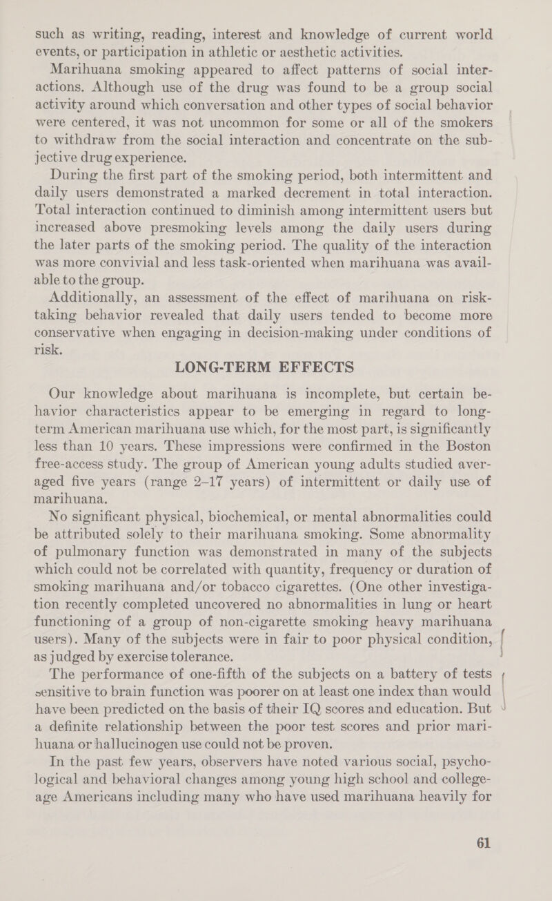 such as writing, reading, interest and knowledge of current world events, or participation in athletic or aesthetic activities. Marihuana smoking appeared to affect patterns of social inter- actions. Although use of the drug was found to be a group social activity around which conversation and other types of social behavior were centered, it was not uncommon for some or all of the smokers to withdraw from the social interaction and concentrate on the sub- jective drug experience. During the first part of the smoking period, both intermittent and daily users demonstrated a marked decrement in total interaction. Total interaction continued to diminish among intermittent users but increased above presmoking levels among the daily users during the later parts of the smoking period. The quality of the interaction was more convivial and less task-oriented when marihuana was avail- able to the group. Additionally, an assessment of the effect of marihuana on risk- taking behavior revealed that daily users tended to become more conservative when engaging in decision-making under conditions of risk. LONG-TERM EFFECTS Our knowledge about marihuana is incomplete, but certain be- havior characteristics appear to be emerging in regard to long- term American marihuana use which, for the most part, is significantly less than 10 years. These impressions were confirmed in the Boston free-access study. The group of American young adults studied aver- aged five years (range 2-17 years) of intermittent or daily use of marihuana. No significant physical, biochemical, or mental abnormalities could be attributed solely to their marihuana smoking. Some abnormality of pulmonary function was demonstrated in many of the subjects which could not be correlated with quantity, frequency or duration of smoking marihuana and/or tobacco cigarettes. (One other investiga- tion recently completed uncovered no abnormalities in lung or heart functioning of a group of non-cigarette smoking heavy marihuana as judged by exercise tolerance. The performance of one-fifth of the subjects on a battery of tests have been predicted on the basis of their IQ scores and education. But a definite relationship between the poor test scores and prior mari- huana or hallucinogen use could not be proven. In the past few years, observers have noted various social, psycho- logical and behavioral changes among young high school and college- age Americans including many who have used marihuana heavily for 61 f j ( \ I