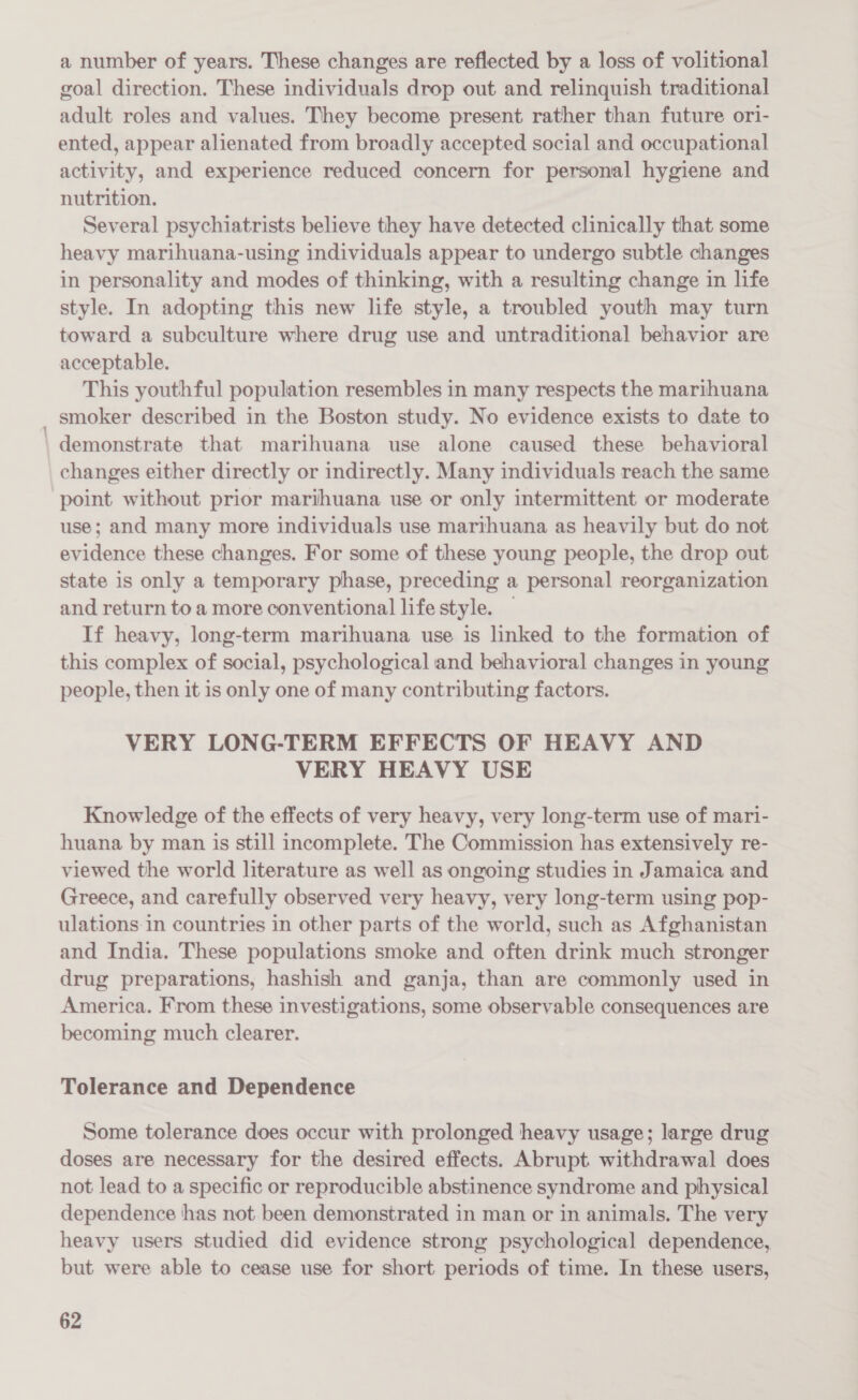 - a number of years. These changes are reflected by a loss of volitional goal direction. These individuals drop out and relinquish traditional adult roles and values. They become present rather than future ori- ented, appear alienated from broadly accepted social and occupational activity, and experience reduced concern for personal hygiene and nutrition. Several psychiatrists believe they have detected clinically that some heavy marihuana-using individuals appear to undergo subtle changes in personality and modes of thinking, with a resulting change in life style. In adopting this new life style, a troubled youth may turn toward a subculture where drug use and untraditional behavior are acceptable. This youthful population resembles in many respects the marihuana smoker described in the Boston study. No evidence exists to date to demonstrate that marihuana use alone caused these behavioral changes either directly or indirectly. Many individuals reach the same point without prior marihuana use or only intermittent or moderate use; and many more individuals use marthuana as heavily but do not evidence these changes. For some of these young people, the drop out state is only a temporary phase, preceding a personal reorganization and return to a more conventional life style. If heavy, long-term marihuana use is linked to the formation of this complex of social, psychological and behavioral changes in young people, then it is only one of many contributing factors. VERY LONG-TERM EFFECTS OF HEAVY AND VERY HEAVY USE Knowledge of the effects of very heavy, very long-term use of mari- huana by man is still incomplete. The Commission has extensively re- viewed the world literature as well as ongoing studies in Jamaica and Greece, and carefully observed very heavy, very long-term using pop- ulations in countries in other parts of the world, such as Afghanistan and India. These populations smoke and often drink much stronger drug preparations, hashish and ganja, than are commonly used in America. From these investigations, some observable consequences are becoming much clearer. Tolerance and Dependence Some tolerance does occur with prolonged heavy usage; large drug doses are necessary for the desired effects. Abrupt withdrawal does not lead to a specific or reproducible abstinence syndrome and physical dependence has not. been demonstrated in man or in animals. The very heavy users studied did evidence strong psychological dependence, but were able to cease use for short periods of time. In these users,