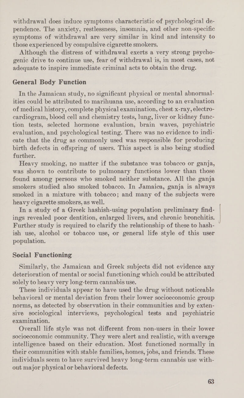 withdrawal does induce symptoms characteristic of psychological de- pendence. The anxiety, restlessness, insomnia, and other non-specific symptoms of withdrawal are very similar in kind and intensity to those experienced by compulsive cigarette smokers. Although the distress of withdrawal exerts a very strong psycho- genic drive to continue use, fear of withdrawal is, in most cases, not adequate to inspire immediate criminal acts to obtain the drug. General Body Function In the Jamaican study, no significant physical or mental abnormal- ities could be attributed to marihuana use, according to an evaluation of medical history, complete physical examination, chest x-ray, electro- cardiogram, blood cell and chemistry tests, lung, liver or kidney func- tion tests, selected hormone evaluation, brain waves, psychiatric evaluation, and psychological testing. There was no evidence to indi- cate that the drug as commonly used was responsible for producing birth defects in offspring of users. This aspect is also being studied further. Heavy smoking, no matter if the substance was tobacco or ganja, was shown to contribute to pulmonary functions lower than those found among persons who smoked neither substance. All the ganja smokers studied also smoked tobacco. In Jamaica, ganja is always smoked in a mixture with tobacco; and many of the subjects were heavy cigarette smokers, as well. In a study of a Greek hashish-using population preliminary find- ings revealed poor dentition, enlarged livers, and chronic bronchitis. Further study is required to clarify the relationship of these to hash- ish use, alcohol or tobacco use, or general life style of this user population. Social Functioning Similarly, the Jamaican and Greek subjects did not evidence any deterioration of mental or social functioning which could be attributed solely to heavy very long-term cannabis use. These individuals appear to have used the drug without noticeable behavioral or mental deviation from their lower socioeconomic group norms, as detected by observation in their communities and by exten- sive sociological interviews, psychological tests and _ psychiatric examination. Overall life style was not different from non-users in their lower socioeconomic community. They were alert and realistic, with average intelligence based on their education. Most functioned normally in their communities with stable families, homes, jobs, and friends. These individuals seem to have survived heavy long-term cannabis use with- out major physical or behavioral defects.