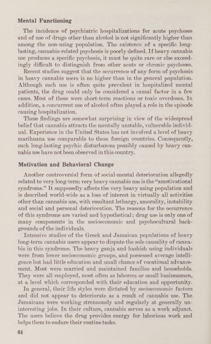Mental Functioning The incidence of psychiatric hospitalizations for acute psychoses and of use of drugs other than alcohol is not significantly higher than among the non-using population. The existence of a specific long- lasting, cannabis-related psychosis is poorly defined. If heavy cannabis use produces a specific psychosis, it must be quite rare or else exceed- ingly difficult to distinguish from other acute or chronic psychoses. Recent studies suggest that the occurrence of any form of psychosis in heavy cannabis users is no higher than in the general population. Although such use is often quite prevalent in hospitalized mental patients, the drug could only be considered a causal factor in a few cases. Most of these were short-term reactions or toxic overdoses. In addition, a concurrent use of alcohol often played a role in the episode causing hospitalization. These findings are somewhat surprising in view of the widespread belief that cannabis attracts the mentally unstable, vulnerable individ- ual. Experience in the United States has not involved a level of heavy marihuana use comparable to these foreign countries. Consequently, such long-lasting psychic disturbances possibly caused by heavy can- nabis use have not been observed in this country. Motivation and Behavioral Change Another controversial form of social-mental deterioration allegedly related to very long-term very heavy cannabis use is the “amotivational syndrome.” It supposedly affects the very heavy using population and is described world-wide as a loss of interest in virtually all activities other than cannabis use, with resultant lethargy, amorality, instability and social and personal deterioration. The reasons for the occurrence of this syndrome are varied and hypothetical; drug use is only one of many components in the socioeconomic and psychocultural back- grounds of the individuals. Intensive studies\of the Greek and Jamaican populations of heavy long-term cannabis users appear to dispute the sole causality of canna- bis in this syndrome. The heavy ganja and hashish using individuals were from lower socioeconomic groups, and possessed average intelli- gence but had little education and small chance of vocational advance- ment. Most were married and maintained families and households. They were all employed, most often as laborers or small businessmen, at a level which corresponded with their education and opportunity. In general, their life styles were dictated by socioeconomic factors and did not appear to deteriorate as a result of cannabis use. The Jamaicans were working strenuously and regularly at generally un- interesting jobs. In their culture, cannabis serves as a work adjunct. The users believe the drug provides energy for laborious work and helps them to endure their routine tasks.